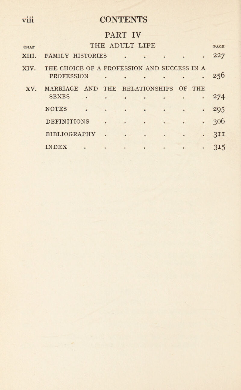 Vlll CHAP XIII. XIV. XV. CONTENTS PART IV THE ADULT LIFE page FAMILY HISTORIES ..... 227 THE CHOICE OF A PROFESSION AND SUCCESS IN A PROFESSION.256 MARRIAGE AND THE RELATIONSHIPS OF THE SEXES.274 NOTES ....... 295 DEFINITIONS.306 BIBLIOGRAPHY ...... 311 INDEX ....... 315