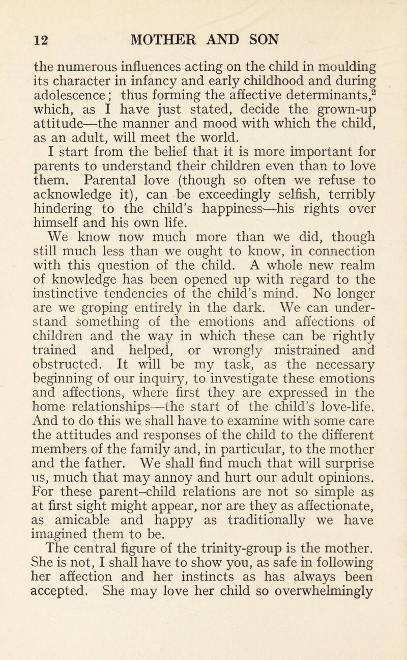 the numerous influences acting on the child in moulding its character in infancy and early childhood and during adolescence; thus forming the affective determinants,2 which, as I have just stated, decide the grown-up attitude—the manner and mood with which the child, as an adult, will meet the world. I start from the belief that it is more important for parents to understand their children even than to love them. Parental love (though so often we refuse to acknowledge it), can be exceedingly selfish, terribly hindering to the child's happiness—his rights over himself and his own life. We know now much more than we did, though still much less than we ought to know, in connection with this question of the child. A whole new realm of knowledge has been opened up with regard to the instinctive tendencies of the child's mind. No longer are we groping entirely in the dark. We can under¬ stand something of the emotions and affections of children and the way in which these can be rightly trained and helped, or wrongly mistrained and obstructed. It will be my task, as the necessary beginning of our inquiry, to investigate these emotions and affections, where first they are expressed in the home relationships—the start of the child's love-life. And to do this we shall have to examine with some care the attitudes and responses of the child to the different members of the family and, in particular, to the mother and the father. We shall find much that will surprise us, much that may annoy and hurt our adult opinions. For these parent-child relations are not so simple as at first sight might appear, nor are they as affectionate, as amicable and happy as traditionally we have imagined them to be. The central figure of the trinity-group is the mother. She is not, I shall have to show you, as safe in following her affection and her instincts as has always been accepted. She may love her child so overwhelmingly