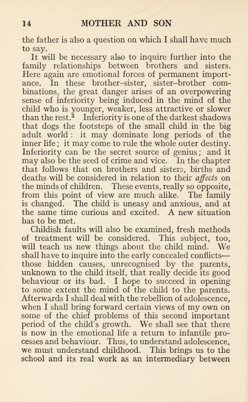 the father is also a question on which I shall have much to say. It will be necessary also to inquire further into the family relationships between brothers and sisters. Here again are emotional forces of permanent import¬ ance. In these brother-sister, sister-brother com¬ binations, the great danger arises of an overpowering sense of inferiority being induced in the mind of the child who is younger, weaker, less attractive or slower than the rest.3 Inferiority is one of the darkest shadows that dogs the footsteps of the small child in the big adult world : it may dominate long periods of the inner life; it may come to rule the whole outer destiny. Inferiority can be the secret source of genius; and it may also be the seed of crime and vice. In the chapter that follows that on brothers and sisters, births and deaths will be considered in relation to their affects on the minds of children. These events, really so opposite, from this point of view are much alike. The family is changed. The child is uneasy and anxious, and at the same time curious and excited. A new situation has to be met. Childish faults will also be examined, fresh methods of treatment will be considered. This subject, too, will teach us new things about the child mind. We shall have to inquire into the early concealed conflicts— those hidden causes, unrecognised by the parents, unknown to the child itself, that really decide its good behaviour or its bad. I hope to succeed in opening to some extent the mind of the child to the parents. Afterwards I shall deal with the rebellion of adolescence, when I shall bring forward certain views of my own on some of the chief problems of this second important period of the child's growth. We shall see that there is now in the emotional life a return to infantile pro¬ cesses and behaviour. Thus, to understand adolescence, we must understand childhood. This brings us to the school and its real work as an intermediary between