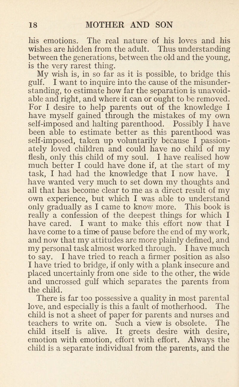 his emotions. The real nature of his loves and his wishes are hidden from the adult. Thus understanding between the generations, between the old and the young, is the very rarest thing. My wish is, in so far as it is possible, to bridge this gulf. I want to inquire into the cause of the misunder¬ standing, to estimate how far the separation is unavoid¬ able and right, and where it can or ought to be removed. For I desire to help parents out of the knowledge I have myself gained through the mistakes of my own self-imposed and halting parenthood. Possibly I have been able to estimate better as this parenthood was self-imposed, taken up voluntarily because I passion¬ ately loved children and could have no child of my flesh, only this child of my soul. I have realised how much better I could have done if, at the start of my task, I had had the knowledge that I now have. I have wanted very much to set down my thoughts and all that has become clear to me as a direct result of my own experience, but which I was able to understand only gradually as I came to know more. This book is really a confession of the deepest things for which I have cared. I want to make this effort now that I have come to a time of pause before the end of my work, and now that my attitudes are more plainly defined, and my personal task almost worked through. I have much to say. I have tried to reach a firmer position as also I have tried to bridge, if only with a plank insecure and placed uncertainly from one side to the other, the wide and uncrossed gulf which separates the parents from the child. There is far too possessive a quality in most parental love, and especially is this a fault of motherhood. The child is not a sheet of paper for parents and nurses and teachers to write on. Such a view is obsolete. The child itself is alive. It greets desire with desire, emotion with emotion, effort with effort. Always the child is a separate individual from the parents, and the