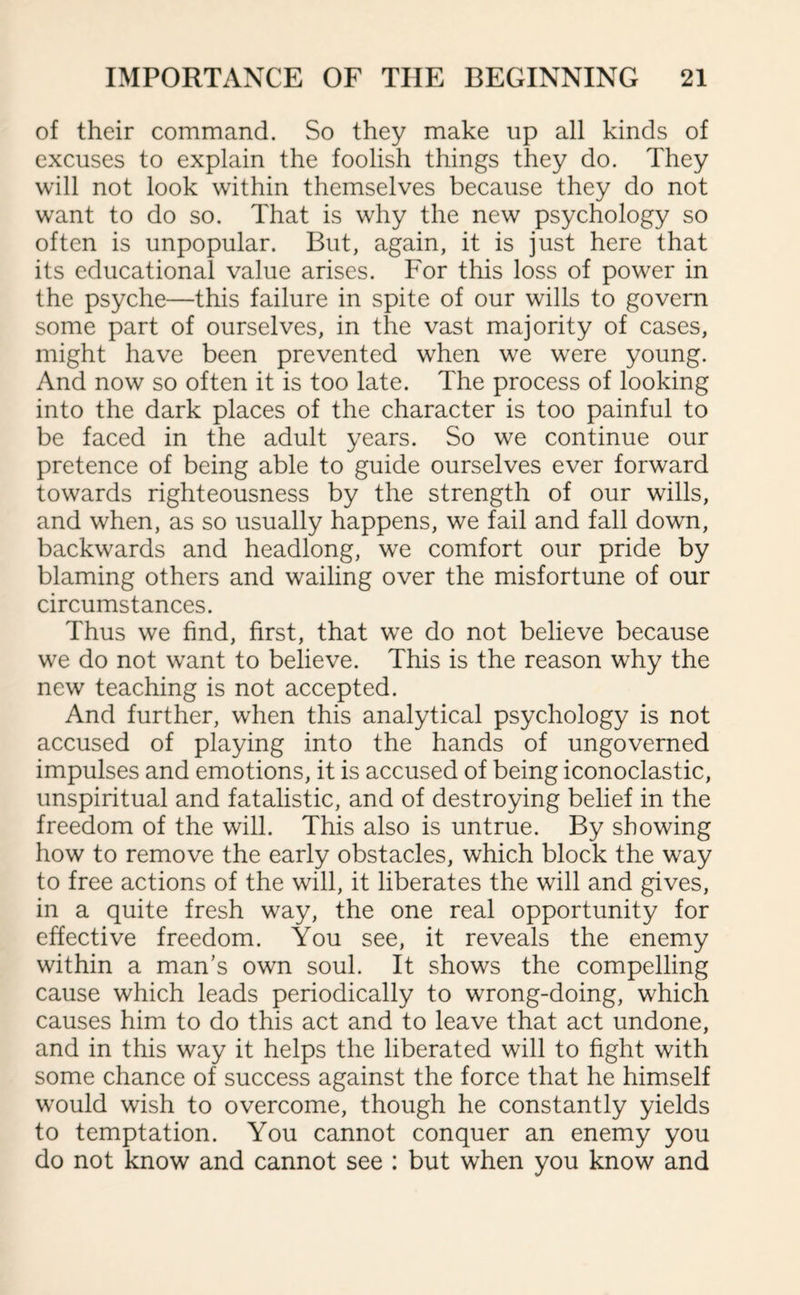 of their command. So they make up all kinds of excuses to explain the foolish things they do. They will not look within themselves because they do not want to do so. That is why the new psychology so often is unpopular. But, again, it is just here that its educational value arises. For this loss of power in the psyche—this failure in spite of our wills to govern some part of ourselves, in the vast majority of cases, might have been prevented when we were young. And now so often it is too late. The process of looking into the dark places of the character is too painful to be faced in the adult years. So we continue our pretence of being able to guide ourselves ever forward towards righteousness by the strength of our wills, and when, as so usually happens, we fail and fall down, backwards and headlong, we comfort our pride by blaming others and wailing over the misfortune of our circumstances. Thus we find, first, that we do not believe because we do not want to believe. This is the reason why the new teaching is not accepted. And further, when this analytical psychology is not accused of playing into the hands of ungoverned impulses and emotions, it is accused of being iconoclastic, unspiritual and fatalistic, and of destroying belief in the freedom of the will. This also is untrue. By showing how to remove the early obstacles, which block the way to free actions of the will, it liberates the will and gives, in a quite fresh way, the one real opportunity for effective freedom. You see, it reveals the enemy within a man’s own soul. It shows the compelling cause which leads periodically to wrong-doing, which causes him to do this act and to leave that act undone, and in this way it helps the liberated will to fight with some chance of success against the force that he himself would wish to overcome, though he constantly yields to temptation. You cannot conquer an enemy you do not know and cannot see : but when you know and