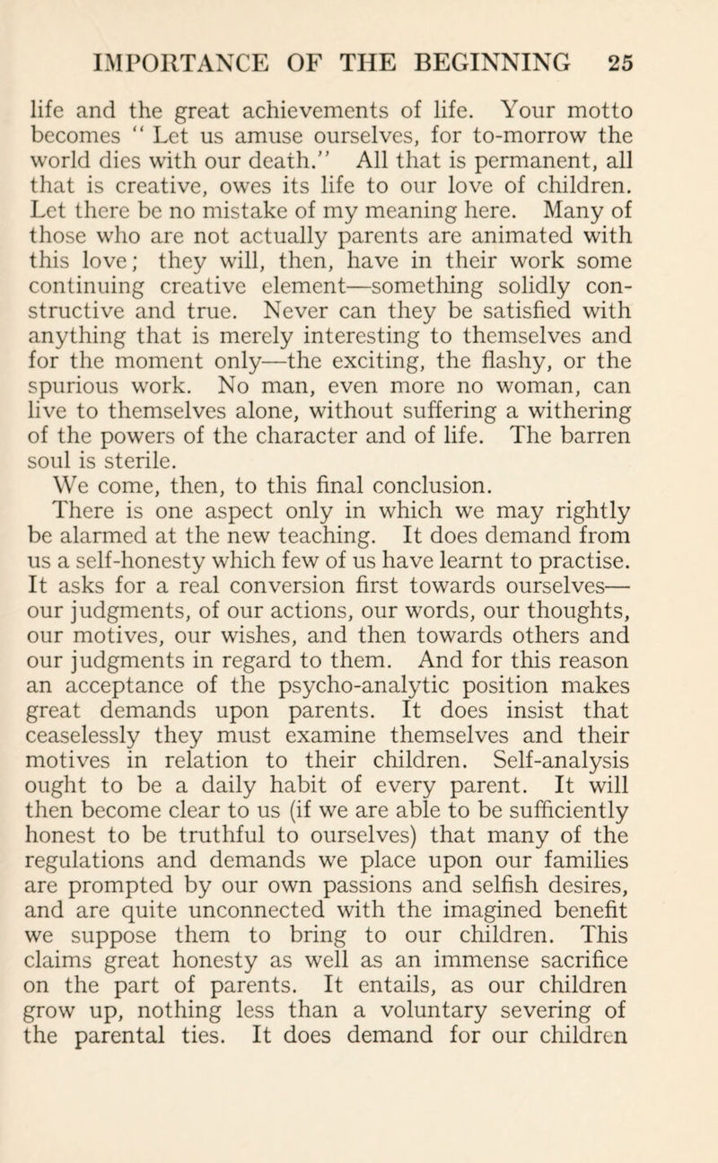 life and the great achievements of life. Your motto becomes “ Let us amuse ourselves, for to-morrow the world dies with our death.” All that is permanent, all that is creative, owes its life to our love of children. Let there be no mistake of my meaning here. Many of those who are not actually parents are animated with this love; they will, then, have in their work some continuing creative element—something solidly con¬ structive and true. Never can they be satisfied with anything that is merely interesting to themselves and for the moment only—the exciting, the flashy, or the spurious work. No man, even more no woman, can live to themselves alone, without suffering a withering of the powers of the character and of life. The barren soul is sterile. We come, then, to this final conclusion. There is one aspect only in which we may rightly be alarmed at the new teaching. It does demand from us a self-honesty which few of us have learnt to practise. It asks for a real conversion first towards ourselves— our judgments, of our actions, our words, our thoughts, our motives, our wishes, and then towards others and our judgments in regard to them. And for this reason an acceptance of the psycho-analytic position makes great demands upon parents. It does insist that ceaselessly they must examine themselves and their motives in relation to their children. Self-analysis ought to be a daily habit of every parent. It will then become clear to us (if we are able to be sufficiently honest to be truthful to ourselves) that many of the regulations and demands we place upon our families are prompted by our own passions and selfish desires, and are quite unconnected with the imagined benefit we suppose them to bring to our children. This claims great honesty as well as an immense sacrifice on the part of parents. It entails, as our children grow up, nothing less than a voluntary severing of the parental ties. It does demand for our children