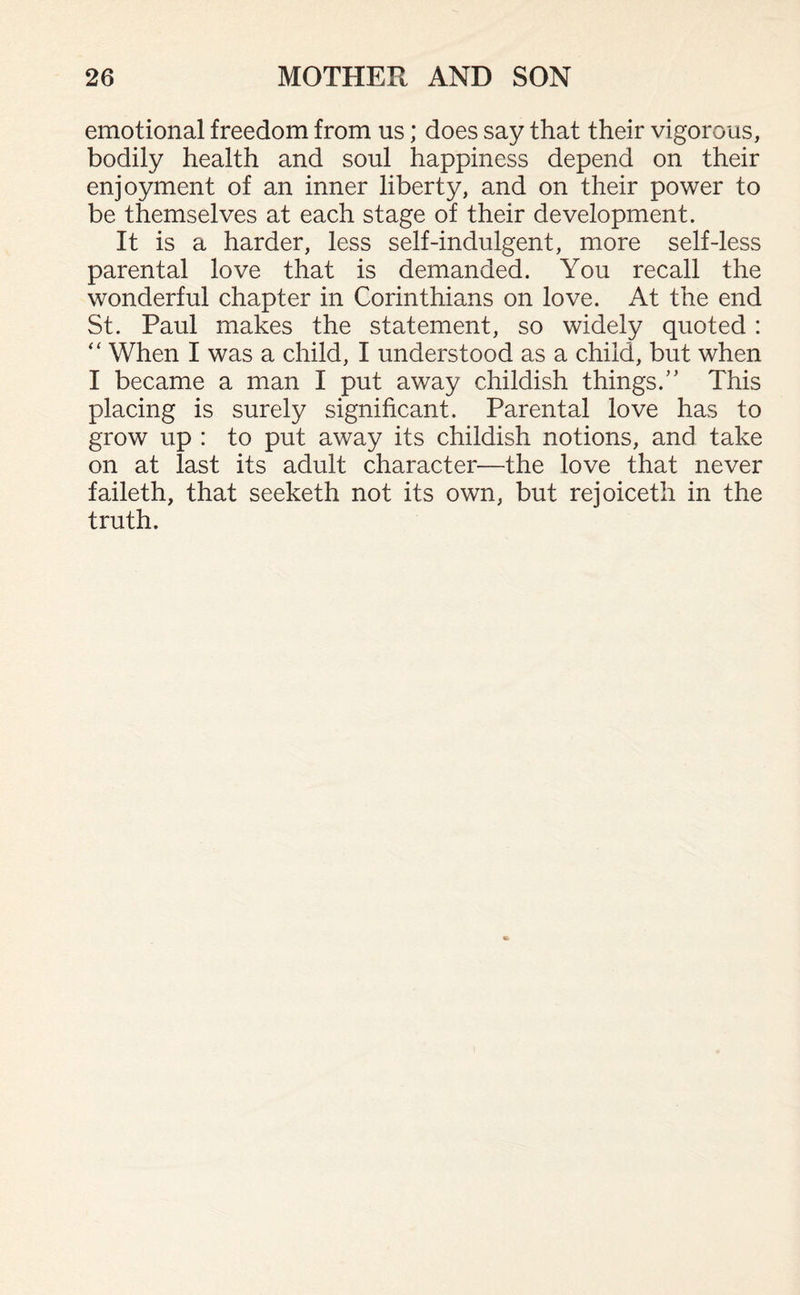 emotional freedom from us; does say that their vigorous, bodily health and soul happiness depend on their enjoyment of an inner liberty, and on their power to be themselves at each stage of their development. It is a harder, less self-indulgent, more self-less parental love that is demanded. You recall the wonderful chapter in Corinthians on love. At the end St. Paul makes the statement, so widely quoted : “ When I was a child, I understood as a child, but when I became a man I put away childish things/’ This placing is surely significant. Parental love has to grow up : to put away its childish notions, and take on at last its adult character—the love that never faileth, that seeketh not its own, but rejoiceth in the truth.