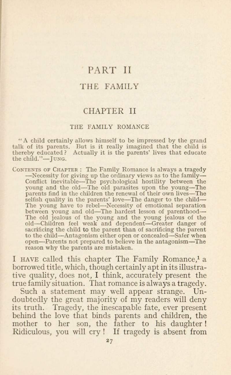 PART II THE FAMILY CHAPTER II THE FAMILY ROMANCE A child certainly allows himself to be impressed by the grand talk of its parents. But is it really imagined that the child is thereby educated ? Actually it is the parents’ lives that educate the child.”—Jung. Contents of Chapter : The Family Romance is always a tragedy —Necessity for giving up the ordinary views as to the family— Conflict inevitable—The psychological hostility between the young and the old—The old parasites upon the young—The parents find in the children the renewal of their own lives—The selfish quality in the parents’ love—The danger to the child— The young have to rebel—Necessity of emotional separation between young and old—The hardest lesson of parenthood— The old jealous of the young and the young jealous of the old—Children feel weak and dependent—Greater danger of sacrificing the child to the parent than of sacrificing the parent to the child—Antagonism either open or concealed—Safer when open—Parents not prepared to believe in the antagonism—The reason why the parents are mistaken. I have called this chapter The Family Romance,1 a borrowed title, which, though certainly apt in its illustra¬ tive quality, does not, I think, accurately present the true family situation. That romance is always a tragedy. Such a statement may well appear strange. Un¬ doubtedly the great majority of my readers will deny its truth. Tragedy, the inescapable fate, ever present behind the love that binds parents and children, the mother to her son, the father to his daughter! Ridiculous, you will cry ! If tragedy is absent from
