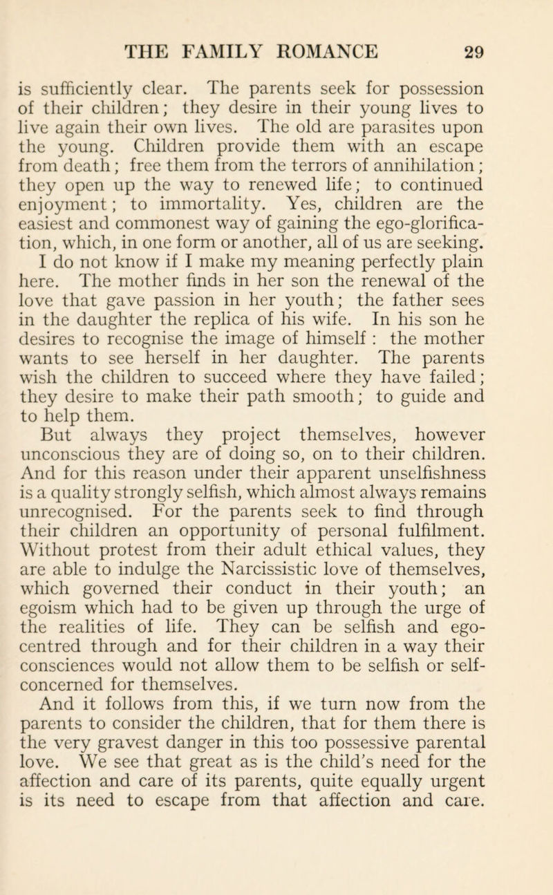 is sufficiently clear. The parents seek for possession of their children; they desire in their young lives to live again their own lives. The old are parasites upon the young. Children provide them with an escape from death; free them from the terrors of annihilation ; they open up the way to renewed life; to continued enjoyment; to immortality. Yes, children are the easiest and commonest way of gaining the ego-glorifica¬ tion, which, in one form or another, all of us are seeking. I do not know if I make my meaning perfectly plain here. The mother finds in her son the renewal of the love that gave passion in her youth; the father sees in the daughter the replica of his wife. In his son he desires to recognise the image of himself : the mother wants to see herself in her daughter. The parents wish the children to succeed where they have failed; they desire to make their path smooth; to guide and to help them. But always they project themselves, however unconscious they are of doing so, on to their children. And for this reason under their apparent unselfishness is a quality strongly selfish, which almost always remains unrecognised. For the parents seek to find through their children an opportunity of personal fulfilment. Without protest from their adult ethical values, they are able to indulge the Narcissistic love of themselves, which governed their conduct in their youth; an egoism which had to be given up through the urge of the realities of life. They can be selfish and ego- centred through and for their children in a way their consciences would not allow them to be selfish or self- concerned for themselves. And it follows from this, if we turn now from the parents to consider the children, that for them there is the very gravest danger in this too possessive parental love. We see that great as is the child's need for the affection and care of its parents, quite equally urgent is its need to escape from that affection and care.