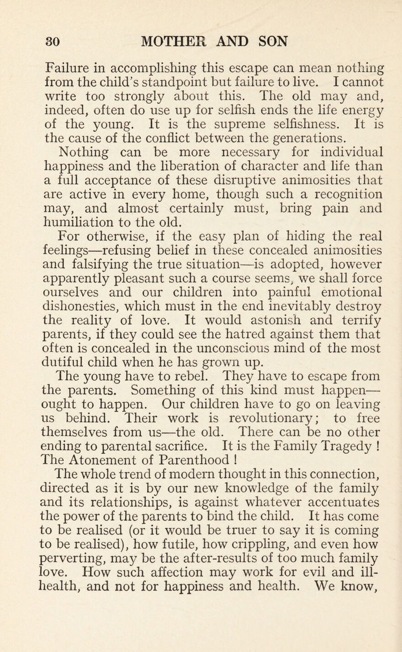 Failure in accomplishing this escape can mean nothing from the child’s standpoint but failure to live. I cannot write too strongly about this. The old may and, indeed, often do use up for selfish ends the life energy of the young. It is the supreme selfishness. It is the cause of the conflict between the generations. Nothing can be more necessary for individual happiness and the liberation of character and life than a full acceptance of these disruptive animosities that are active in every home, though such a recognition may, and almost certainly must, bring pain and humiliation to the old. For otherwise, if the easy plan of hiding the real feelings—refusing belief in these concealed animosities and falsifying the true situation—is adopted, however apparently pleasant such a course seems, we shall force ourselves and our children into painful emotional dishonesties, which must in the end inevitably destroy the reality of love. It would astonish and terrify parents, if they could see the hatred against them that often is concealed in the unconscious mind of the most dutiful child when he has grown up. The young have to rebel. They have to escape from the parents. Something of this kind must happen— ought to happen. Our children have to go on leaving us behind. Their work is revolutionary; to free themselves from us—the old. There can be no other ending to parental sacrifice. It is the Family Tragedy ! The Atonement of Parenthood ! The whole trend of modern thought in this connection, directed as it is by our new knowledge of the family and its relationships, is against whatever accentuates the power of the parents to bind the child. It has come to be realised (or it would be truer to say it is coming to be realised), how futile, how crippling, and even how perverting, may be the after-results of too much family love. How such affection may work for evil and ill- health, and not for happiness and health. We know,