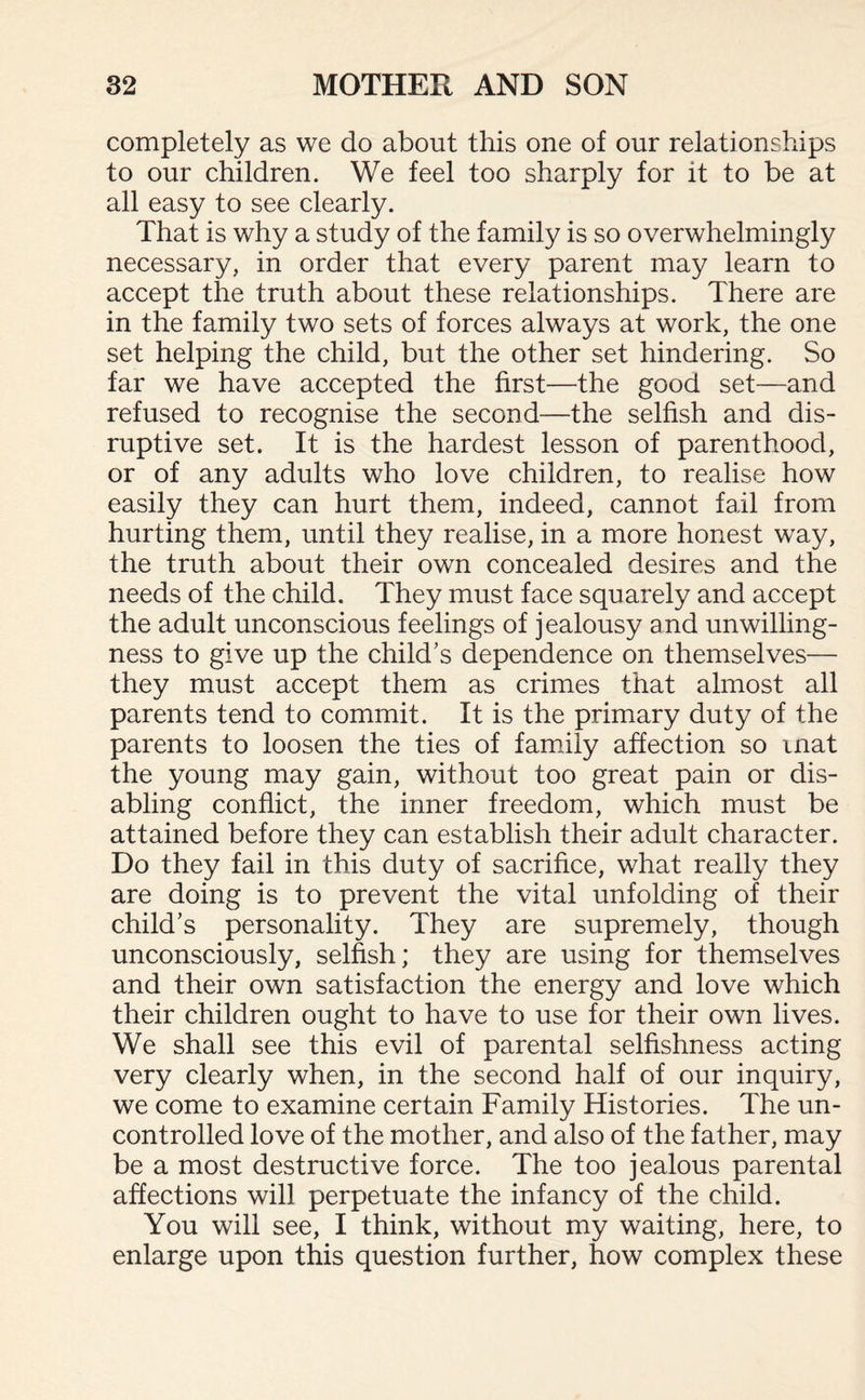 completely as we do about this one of our relationships to our children. We feel too sharply for it to be at all easy to see clearly. That is why a study of the family is so overwhelmingly necessary, in order that every parent may learn to accept the truth about these relationships. There are in the family two sets of forces always at work, the one set helping the child, but the other set hindering. So far we have accepted the first—the good set—and refused to recognise the second—the selfish and dis¬ ruptive set. It is the hardest lesson of parenthood, or of any adults who love children, to realise how easily they can hurt them, indeed, cannot fail from hurting them, until they realise, in a more honest way, the truth about their own concealed desires and the needs of the child. They must face squarely and accept the adult unconscious feelings of jealousy and unwilling¬ ness to give up the child's dependence on themselves— they must accept them as crimes that almost all parents tend to commit. It is the primary duty of the parents to loosen the ties of family affection so mat the young may gain, without too great pain or dis¬ abling conflict, the inner freedom, which must be attained before they can establish their adult character. Do they fail in this duty of sacrifice, what really they are doing is to prevent the vital unfolding of their child's personality. They are supremely, though unconsciously, selfish; they are using for themselves and their own satisfaction the energy and love which their children ought to have to use for their own lives. We shall see this evil of parental selfishness acting very clearly when, in the second half of our inquiry, we come to examine certain Family Histories. The un¬ controlled love of the mother, and also of the father, may be a most destructive force. The too jealous parental affections will perpetuate the infancy of the child. You will see, I think, without my waiting, here, to enlarge upon this question further, how complex these