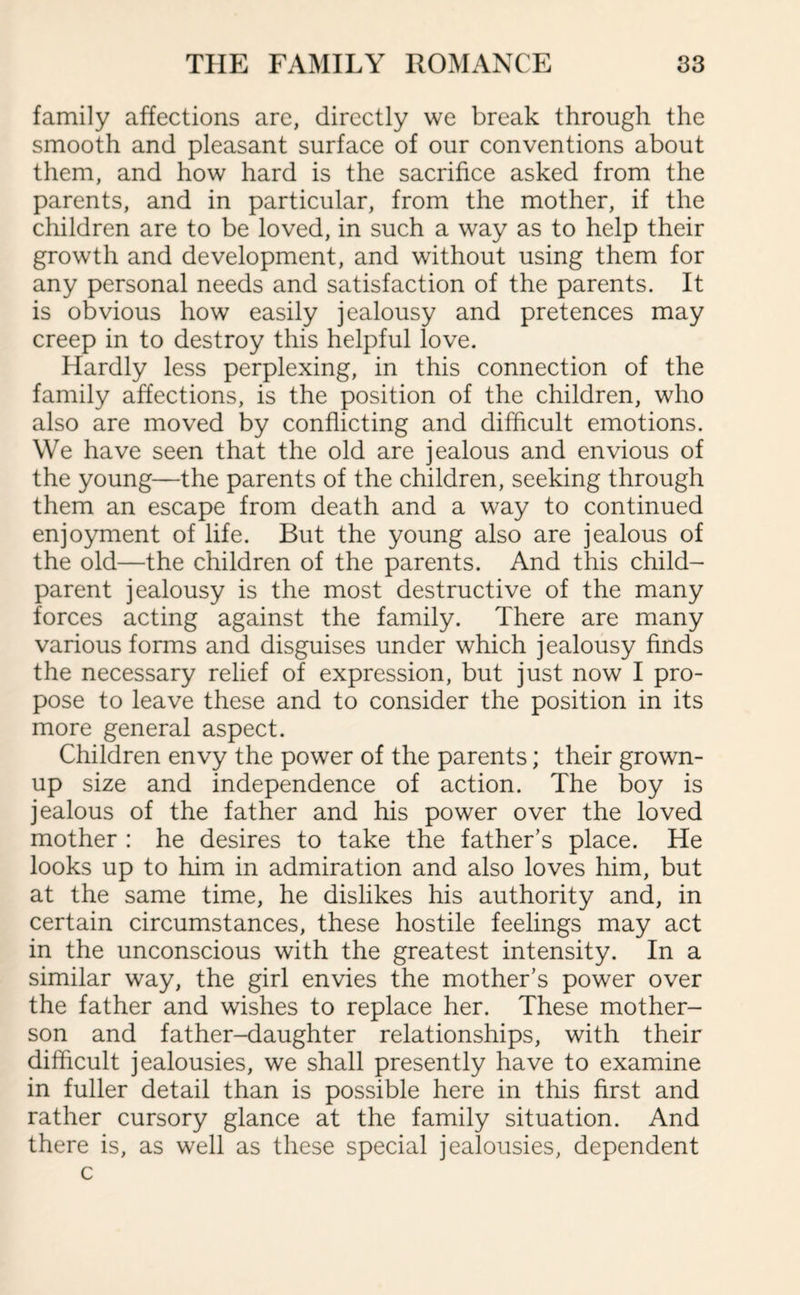 family affections are, directly we break through the smooth and pleasant surface of our conventions about them, and how hard is the sacrifice asked from the parents, and in particular, from the mother, if the children are to be loved, in such a way as to help their growth and development, and without using them for any personal needs and satisfaction of the parents. It is obvious how easily jealousy and pretences may creep in to destroy this helpful love. Hardly less perplexing, in this connection of the family affections, is the position of the children, who also are moved by conflicting and difficult emotions. We have seen that the old are jealous and envious of the young—the parents of the children, seeking through them an escape from death and a way to continued enjoyment of life. But the young also are jealous of the old—the children of the parents. And this child- parent jealousy is the most destructive of the many forces acting against the family. There are many various forms and disguises under which jealousy finds the necessary relief of expression, but just now I pro¬ pose to leave these and to consider the position in its more general aspect. Children envy the power of the parents; their grown- up size and independence of action. The boy is jealous of the father and his power over the loved mother : he desires to take the father’s place. He looks up to him in admiration and also loves him, but at the same time, he dislikes his authority and, in certain circumstances, these hostile feelings may act in the unconscious with the greatest intensity. In a similar way, the girl envies the mother’s power over the father and wishes to replace her. These mother- son and father-daughter relationships, with their difficult jealousies, we shall presently have to examine in fuller detail than is possible here in this first and rather cursory glance at the family situation. And there is, as well as these special jealousies, dependent c