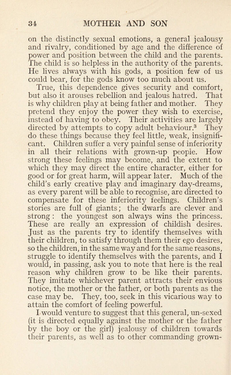 on the distinctly sexual emotions, a general jealousy and rivalry, conditioned by age and the difference of power and position between the child and the parents. The child is so helpless in the authority of the parents. He lives always with his gods, a position few of us could bear, for the gods know too much about us. True, this dependence gives security and comfort, but also it arouses rebellion and jealous hatred. That is why children play at being father and mother. They pretend they enjoy the power they wish to exercise, instead of having to obey. Their activities are largely directed by attempts to copy adult behaviour.3 They do these things because they feel little, weak, insignifi¬ cant. Children suffer a very painful sense of inferiority in all their relations with grown-up people. How strong these feelings may become, and the extent to which they may direct the entire character, either for good or for great harm, will appear later. Much of the child’s early creative play and imaginary day-dreams, as every parent will be able to recognise, are directed to compensate for these inferiority feelings. Children’s stories are full of giants; the dwarfs are clever and strong : the youngest son always wins the princess. These are really an expression of childish desires. Just as the parents try to identify themselves with their children, to satisfy through them their ego desires, so the children, in the same way and for the same reasons, struggle to identify themselves with the parents, and I would, in passing, ask you to note that here is the real reason why children grow to be like their parents. They imitate whichever parent attracts their envious notice, the mother or the father, or both parents as the case may be. They, too, seek in this vicarious way to attain the comfort of feeling powerful. I would venture to suggest that this general, un-sexed (it is directed equally against the mother or the father by the boy or the girl) jealousy of children towards their parents, as well as to other commanding grown-