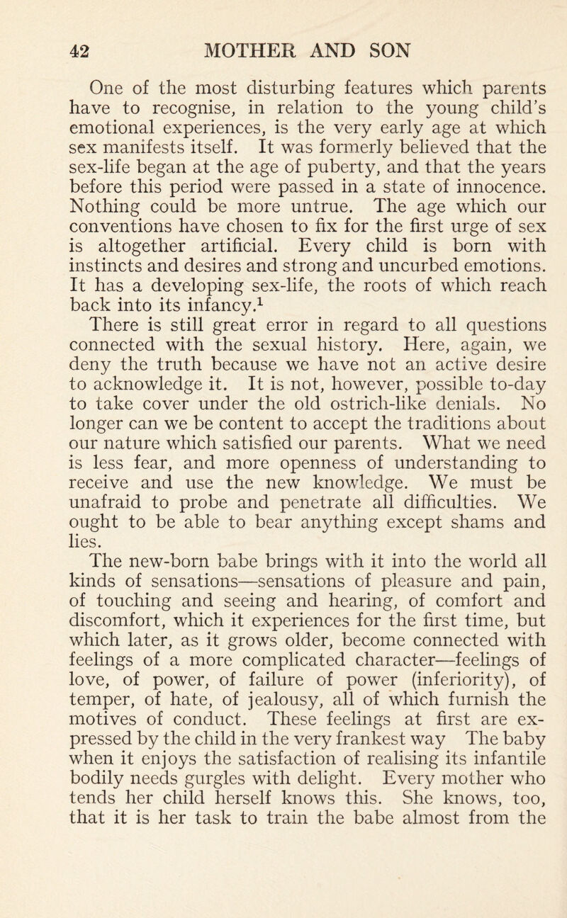 One of the most disturbing features which parents have to recognise, in relation to the young child’s emotional experiences, is the very early age at which sex manifests itself. It was formerly believed that the sex-life began at the age of puberty, and that the years before this period were passed in a state of innocence. Nothing could be more untrue. The age which our conventions have chosen to fix for the first urge of sex is altogether artificial. Every child is born with instincts and desires and strong and uncurbed emotions. It has a developing sex-life, the roots of which reach back into its infancy.1 There is still great error in regard to all questions connected with the sexual history. Here, again, we deny the truth because we have not an active desire to acknowledge it. It is not, however, possible to-day to take cover under the old ostrich-like denials. No longer can we be content to accept the traditions about our nature which satisfied our parents. What we need is less fear, and more openness of understanding to receive and use the new knowledge. We must be unafraid to probe and penetrate all difficulties. We ought to be able to bear anything except shams and lies. The new-born babe brings with it into the world all kinds of sensations—sensations of pleasure and pain, of touching and seeing and hearing, of comfort and discomfort, which it experiences for the first time, but which later, as it grows older, become connected with feelings of a more complicated character—feelings of love, of power, of failure of power (inferiority), of temper, of hate, of jealousy, all of which furnish the motives of conduct. These feelings at first are ex¬ pressed by the child in the very frankest way The baby when it enjoys the satisfaction of realising its infantile bodily needs gurgles with delight. Every mother who tends her child herself knows this. She knows, too, that it is her task to train the babe almost from the