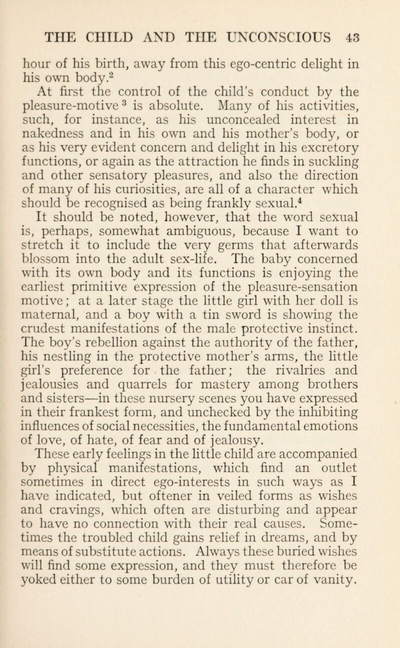 hour of his birth, away from this ego-centric delight in his own body.2 At first the control of the child’s conduct by the pleasure-motive 3 is absolute. Many of his activities, such, for instance, as his unconcealed interest in nakedness and in his own and his mother’s body, or as his very evident concern and delight in his excretory functions, or again as the attraction he finds in suckling and other sensatory pleasures, and also the direction of many of his curiosities, are all of a character which should be recognised as being frankly sexual.4 It should be noted, however, that the word sexual is, perhaps, somewhat ambiguous, because I want to stretch it to include the very germs that afterwards blossom into the adult sex-life. The baby concerned with its own body and its functions is enjoying the earliest primitive expression of the pleasure-sensation motive; at a later stage the little girl with her doll is maternal, and a boy with a tin sword is showing the crudest manifestations of the male protective instinct. The boy’s rebellion against the authority of the father, his nestling in the protective mother’s arms, the little girl’s preference for the father; the rivalries and jealousies and quarrels for mastery among brothers and sisters—in these nursery scenes you have expressed in their frankest form, and unchecked by the inhibiting influences of social necessities, the fundamental emotions of love, of hate, of fear and of jealousy. These early feelings in the little child are accompanied by physical manifestations, which find an outlet sometimes in direct ego-interests in such ways as I have indicated, but oftener in veiled forms as wishes and cravings, which often are disturbing and appear to have no connection with their real causes. Some¬ times the troubled child gains relief in dreams, and by means of substitute actions. Always these buried wishes will find some expression, and they must therefore be yoked either to some burden of utility or car of vanity.