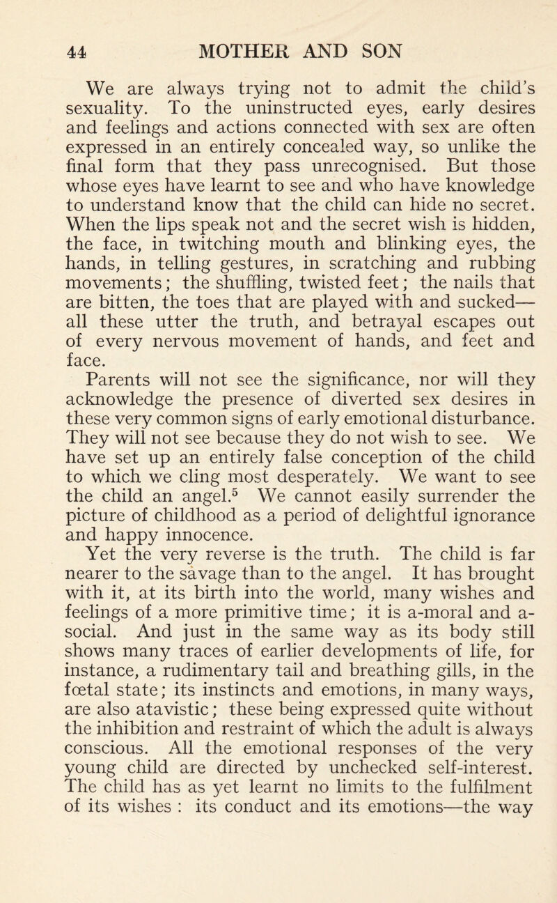 We are always trying not to admit the child’s sexuality. To the uninstructed eyes, early desires and feelings and actions connected with sex are often expressed in an entirely concealed way, so unlike the final form that they pass unrecognised. But those whose eyes have learnt to see and who have knowledge to understand know that the child can hide no secret. When the lips speak not and the secret wish is hidden, the face, in twitching mouth and blinking eyes, the hands, in telling gestures, in scratching and rubbing movements; the shuffling, twisted feet; the nails that are bitten, the toes that are played with and sucked— all these utter the truth, and betrayal escapes out of every nervous movement of hands, and feet and face. Parents will not see the significance, nor will they acknowledge the presence of diverted sex desires in these very common signs of early emotional disturbance. They will not see because they do not wish to see. We have set up an entirely false conception of the child to which we cling most desperately. We want to see the child an angel.5 We cannot easily surrender the picture of childhood as a period of delightful ignorance and happy innocence. Yet the very reverse is the truth. The child is far nearer to the savage than to the angel. It has brought with it, at its birth into the world, many wishes and feelings of a more primitive time; it is a-moral and a- social. And just in the same way as its body still shows many traces of earlier developments of life, for instance, a rudimentary tail and breathing gills, in the foetal state; its instincts and emotions, in many ways, are also atavistic; these being expressed quite without the inhibition and restraint of which the adult is always conscious. All the emotional responses of the very young child are directed by unchecked self-interest. The child has as yet learnt no limits to the fulfilment of its wishes : its conduct and its emotions—the way