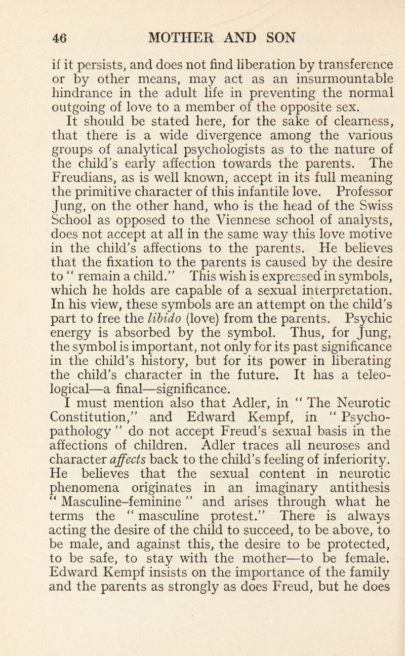 if it persists, and does not find liberation by transference or by other means, may act as an insurmountable hindrance in the adult life in preventing the normal outgoing of love to a member of the opposite sex. It should be stated here, for the sake of clearness, that there is a wide divergence among the various groups of analytical psychologists as to the nature of the child’s early affection towards the parents. The Freudians, as is well known, accept in its full meaning the primitive character of this infantile love. Professor Jung, on the other hand, who is the head of the Swiss School as opposed to the Viennese school of analysts, does not accept at all in the same way this love motive in the child’s affections to the parents. He believes that the fixation to the parents is caused by che desire to “ remain a child.” This wish is expressed in symbols, which he holds are capable of a sexual interpretation. In his view, these symbols are an attempt on the child’s part to free the libido (love) from the parents. Psychic energy is absorbed by the symbol. Thus, for Jung, the symbol is important, not only for its past significance in the child’s history, but for its power in liberating the child’s character in the future. It has a teleo¬ logical—a final—significance. I must mention also that Adler, in  The Neurotic Constitution,” and Edward Kempf, in “ Psycho¬ pathology ” do not accept Freud’s sexual basis in the affections of children. Adler traces all neuroses and character affects back to the child’s feeling of inferiority. He believes that the sexual content in neurotic phenomena originates in an imaginary antithesis “ Masculine-feminine ” and arises through what he terms the “ masculine protest.” There is always acting the desire of the child to succeed, to be above, to be male, and against this, the desire to be protected, to be safe, to stay with the mother—to be female. Edward Kempf insists on the importance of the family and the parents as strongly as does Freud, but he does