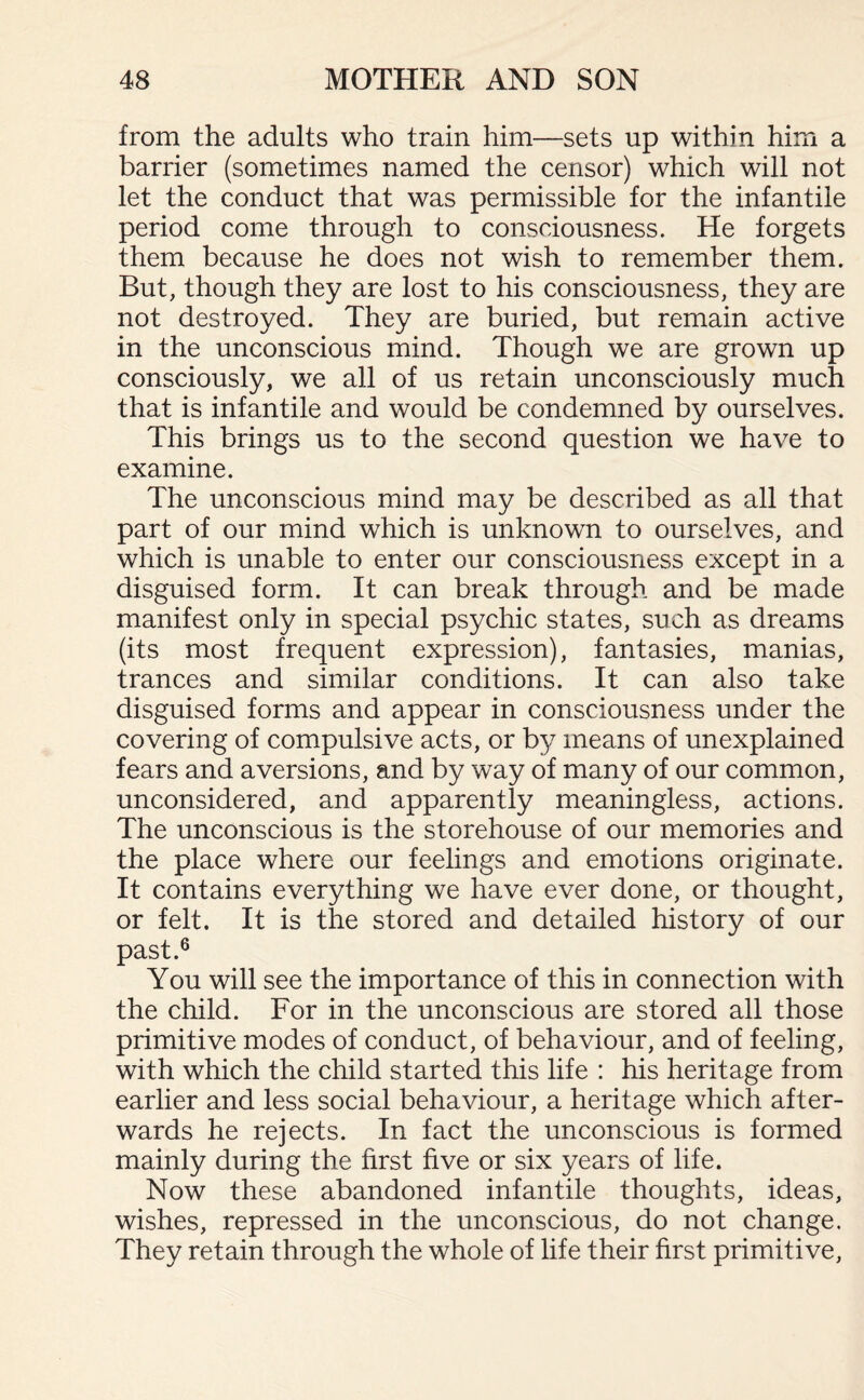 from the adults who train him—sets up within him a barrier (sometimes named the censor) which will not let the conduct that was permissible for the infantile period come through to consciousness. He forgets them because he does not wish to remember them. But, though they are lost to his consciousness, they are not destroyed. They are buried, but remain active in the unconscious mind. Though we are grown up consciously, we all of us retain unconsciously much that is infantile and would be condemned by ourselves. This brings us to the second question we have to examine. The unconscious mind may be described as all that part of our mind which is unknown to ourselves, and which is unable to enter our consciousness except in a disguised form. It can break through and be made manifest only in special psychic states, such as dreams (its most frequent expression), fantasies, manias, trances and similar conditions. It can also take disguised forms and appear in consciousness under the covering of compulsive acts, or by means of unexplained fears and aversions, and by way of many of our common, unconsidered, and apparently meaningless, actions. The unconscious is the storehouse of our memories and the place where our feelings and emotions originate. It contains everything we have ever done, or thought, or felt. It is the stored and detailed history of our past.6 You will see the importance of this in connection with the child. For in the unconscious are stored all those primitive modes of conduct, of behaviour, and of feeling, with which the child started this life : his heritage from earlier and less social behaviour, a heritage which after¬ wards he rejects. In fact the unconscious is formed mainly during the first five or six years of life. Now these abandoned infantile thoughts, ideas, wishes, repressed in the unconscious, do not change. They retain through the whole of life their first primitive,