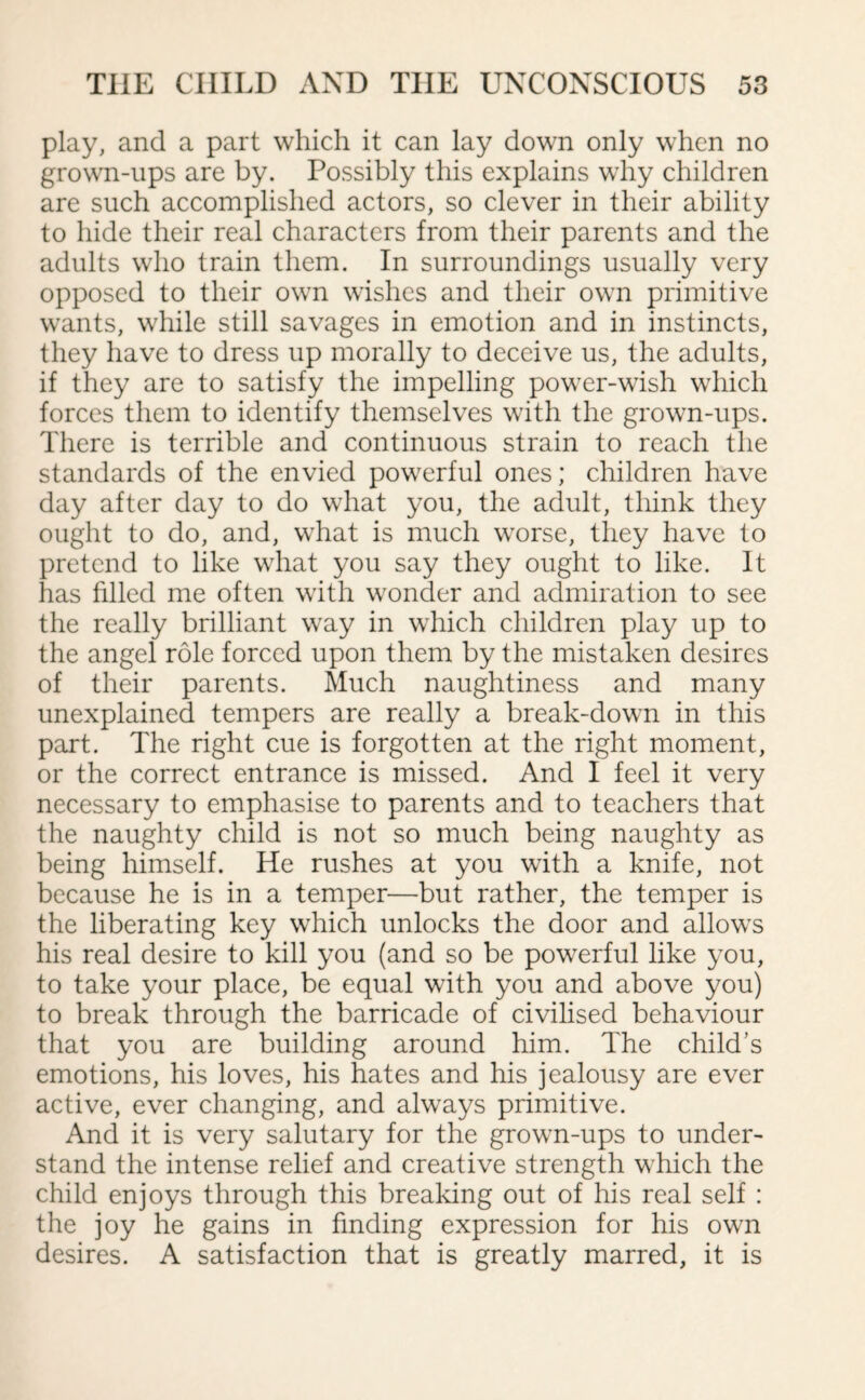 play, and a part which it can lay down only when no grown-ups are by. Possibly this explains why children are such accomplished actors, so clever in their ability to hide their real characters from their parents and the adults who train them. In surroundings usually very opposed to their own wishes and their own primitive wants, while still savages in emotion and in instincts, they have to dress up morally to deceive us, the adults, if they are to satisfy the impelling power-wish which forces them to identify themselves with the grown-ups. There is terrible and continuous strain to reach the standards of the envied powerful ones; children have day after day to do what you, the adult, think they ought to do, and, what is much worse, they have to pretend to like what you say they ought to like. It has filled me often with wonder and admiration to see the really brilliant way in which children play up to the angel role forced upon them by the mistaken desires of their parents. Much naughtiness and many unexplained tempers are really a break-down in this part. The right cue is forgotten at the right moment, or the correct entrance is missed. And I feel it very necessary to emphasise to parents and to teachers that the naughty child is not so much being naughty as being himself. He rushes at you with a knife, not because he is in a temper—but rather, the temper is the liberating key which unlocks the door and allows his real desire to kill you (and so be powerful like you, to take your place, be equal with you and above you) to break through the barricade of civilised behaviour that you are building around him. The child’s emotions, his loves, his hates and his jealousy are ever active, ever changing, and always primitive. And it is very salutary for the grown-ups to under¬ stand the intense relief and creative strength which the child enjoys through this breaking out of his real self : the joy he gains in finding expression for his own desires. A satisfaction that is greatly marred, it is