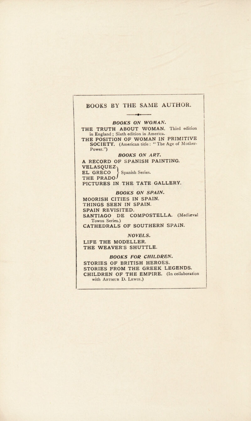 BOOKS BY THE SAME AUTHOR. BOOKS ON WOMAN. THE TRUTH ABOUT WOMAN. Third edition in England ; Sixth edition in America. THE POSITION OF WOMAN IN PRIMITIVE SOCIETY. (American title : “The Age of Mother- Power.”) BOOKS ON ART. A RECORD OF SPANISH PAINTING. VELASQUEZ^ EL GRECO i Spanish Series. THE PRADO-' PICTURES IN THE TATE GALLERY. BOOKS ON SPAIN. MOORISH CITIES IN SPAIN. THINGS SEEN IN SPAIN. SPAIN REVISITED. SANTIAGO DE COMPOSTELLA. (Medieval Towns Series.) CATHEDRALS OF SOUTHERN SPAIN. NOVELS. LIFE THE MODELLER. THE WEAVER’S SHUTTLE. BOOKS FOR CHILDREN. STORIES OF BRITISH HEROES. STORIES FROM THE GREEK LEGENDS. CHILDREN OF THE EMPIRE. (In collaboration with Arthur D. Lewis.)