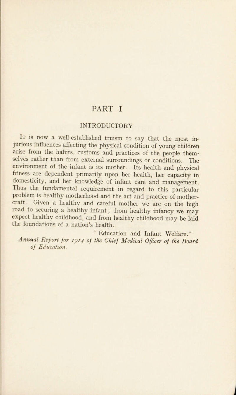 PART I INTRODUCTORY It is now a well-established truism to say that the most in¬ jurious influences affecting the physical condition of young children arise from the habits, customs and practices of the people them¬ selves rather than from external surroundings or conditions. The environment of the infant is its mother. Its health and physical fitness are dependent primarily upon her health, her capacity in domesticity, and her knowledge of infant care and management. Thus the fundamental requirement in regard to this particular problem is healthy motherhood and the art and practice of mother- craft. Given a healthy and careful mother we are on the high road to securing a healthy infant; from healthy infancy we may expect healthy childhood, and from healthy childhood may be laid the foundations of a nations health. “ Education and Infant Welfare. Annual Report for 1914 of the Chief Medical Officer of the Board of Education. i