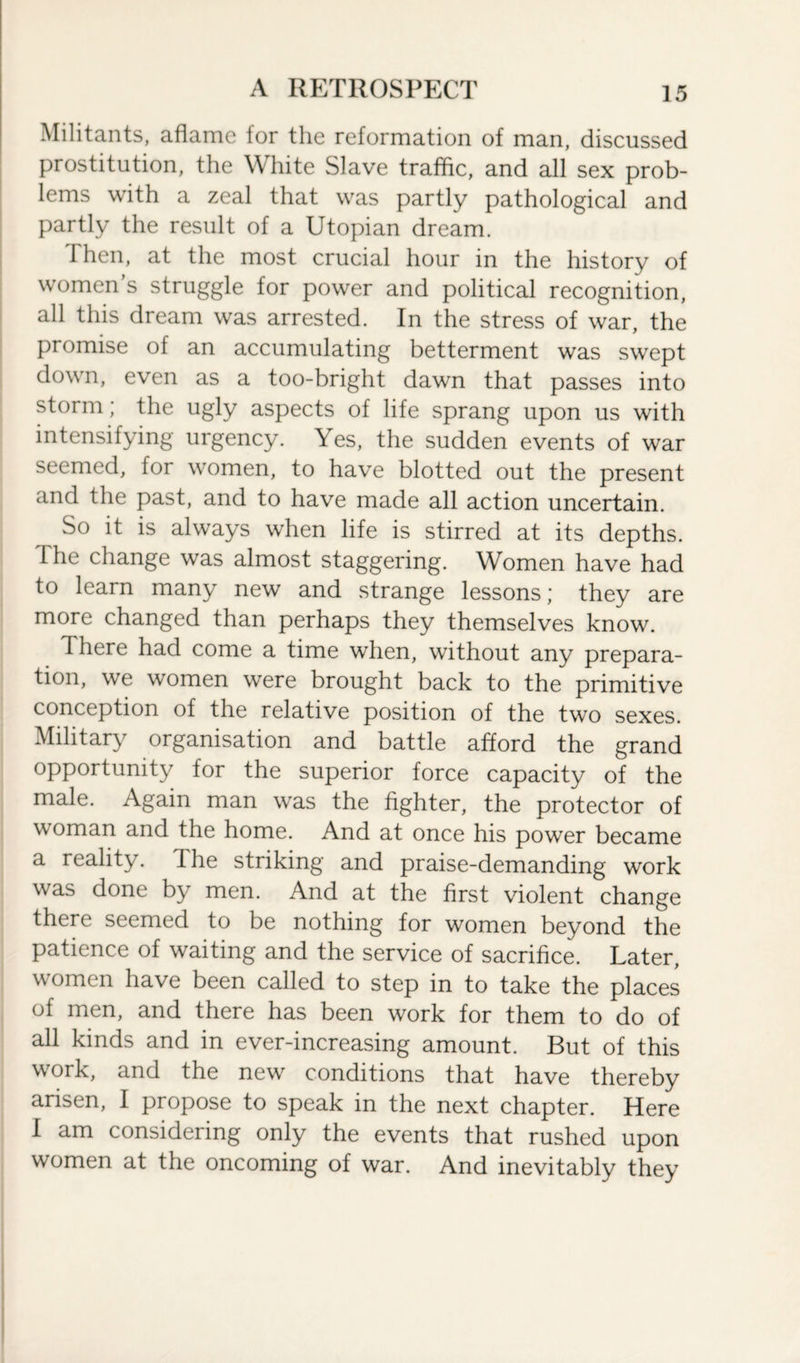 Militants, aflame for the reformation of man, discussed prostitution, the White Slave traffic, and all sex prob¬ lems with a zeal that was partly pathological and partly the result of a Utopian dream. I hen, at the most crucial hour in the history of women s struggle for power and political recognition, all this dream was arrested. In the stress of war, the promise ol an accumulating betterment was swept down, even as a too-bright dawn that passes into storm; the ugly aspects of life sprang upon us with intensifying urgency. Yes, the sudden events of war seemed, lor women, to have blotted out the present and the past, and to have made all action uncertain. So it is always when life is stirred at its depths, the change was almost staggering. Women have had to learn many new and strange lessons; they are more changed than perhaps they themselves know. 1 here had come a time when, without any prepara¬ tion, we women were brought back to the primitive conception of the relative position of the two sexes. Military organisation and battle afford the grand opportunity for the superior force capacity of the male. Again man was the fighter, the protector of woman and the home. And at once his power became a reality, the striking and praise-demanding work was done by men. And at the first violent change there seemed to be nothing for women beyond the patience of waiting and the service of sacrifice. Later, women have been called to step in to take the places of men, and there has been work for them to do of all kinds and in ever-increasing amount. But of this work, and the new conditions that have thereby arisen, I propose to speak in the next chapter. Here I am considering only the events that rushed upon women at the oncoming of war. And inevitably they