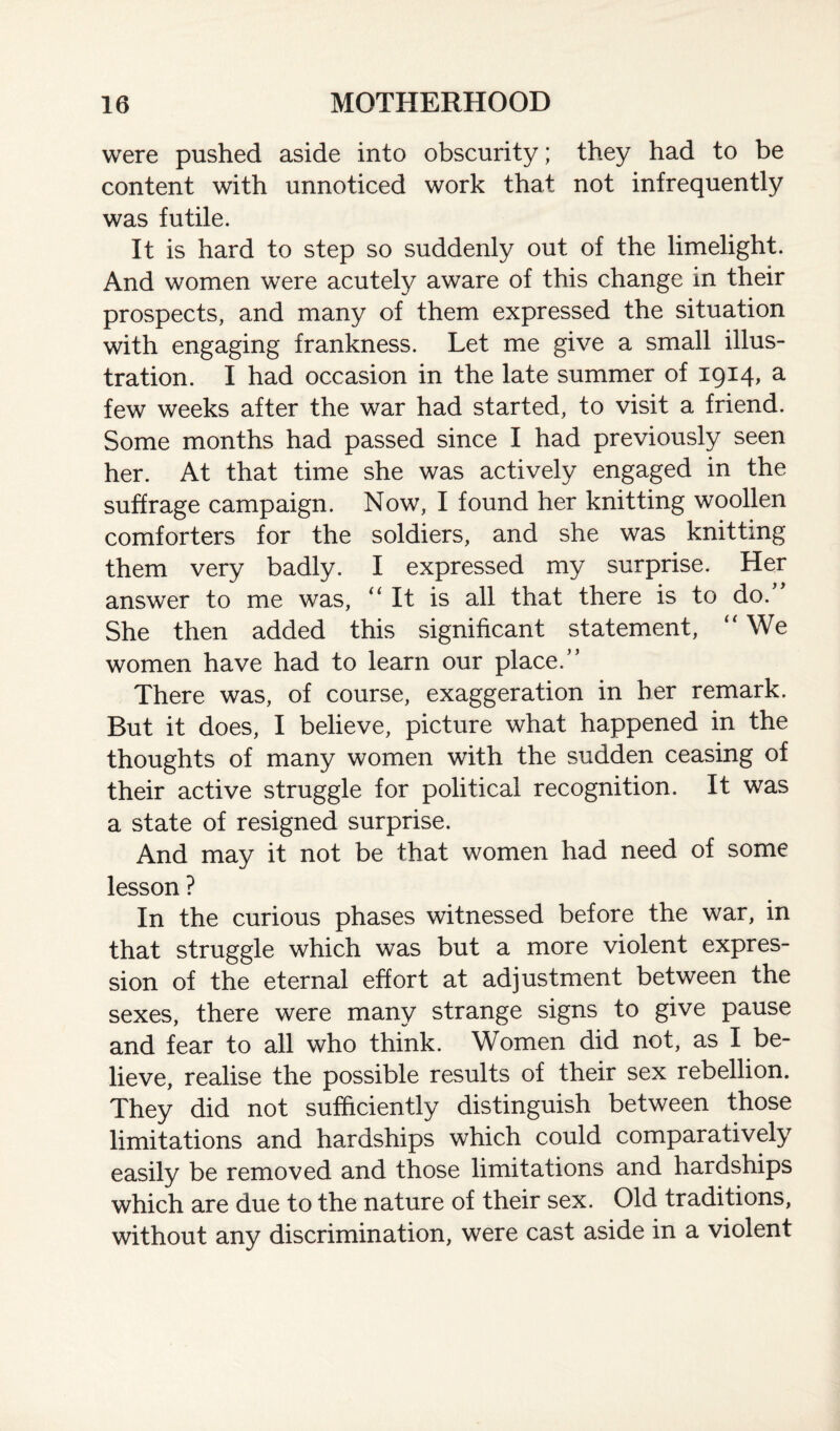were pushed aside into obscurity; they had to be content with unnoticed work that not infrequently was futile. It is hard to step so suddenly out of the limelight. And women were acutely aware of this change in their prospects, and many of them expressed the situation with engaging frankness. Let me give a small illus¬ tration. I had occasion in the late summer of 1914, a few weeks after the war had started, to visit a friend. Some months had passed since I had previously seen her. At that time she was actively engaged in the suffrage campaign. Now, I found her knitting woollen comforters for the soldiers, and she was knitting them very badly. I expressed my surprise. Her answer to me was, “ It is all that there is to do. She then added this significant statement, “ We women have had to learn our place.” There was, of course, exaggeration in her remark. But it does, I believe, picture what happened in the thoughts of many women with the sudden ceasing of their active struggle for political recognition. It was a state of resigned surprise. And may it not be that women had need of some lesson ? In the curious phases witnessed before the war, in that struggle which was but a more violent expres¬ sion of the eternal effort at adjustment between the sexes, there were many strange signs to give pause and fear to all who think. Women did not, as I be¬ lieve, realise the possible results of their sex rebellion. They did not sufficiently distinguish between those limitations and hardships which could comparatively easily be removed and those limitations and hardships which are due to the nature of their sex. Old traditions, without any discrimination, were cast aside in a violent