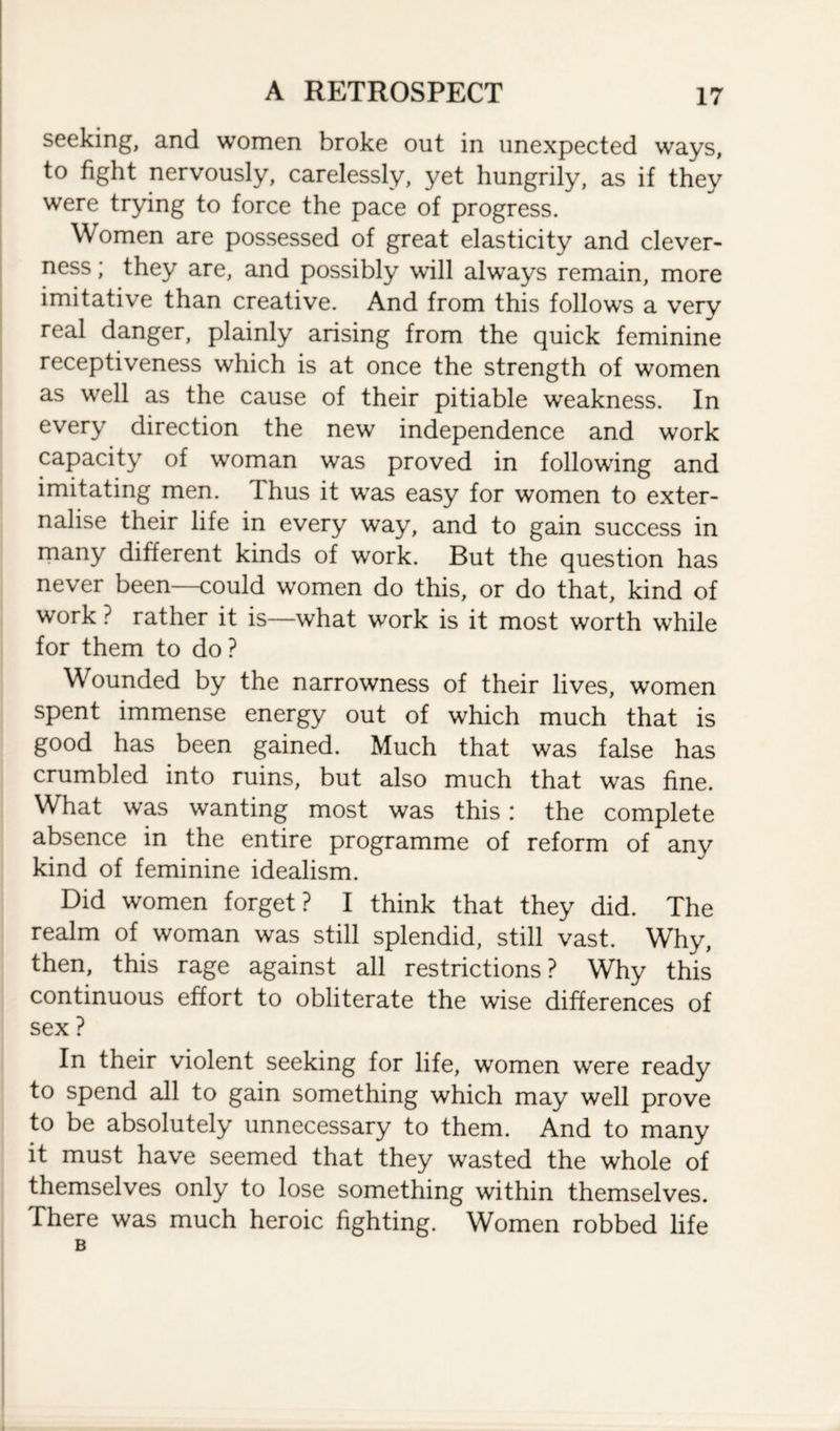 seeking, and women broke out in unexpected ways, to fight nervously, carelessly, yet hungrily, as if they were trying to force the pace of progress. Women are possessed of great elasticity and clever¬ ness ; they are, and possibly will always remain, more imitative than creative. And from this follows a verv real danger, plainly arising from the quick feminine receptiveness which is at once the strength of women as well as the cause of their pitiable weakness. In every direction the new independence and work capacity of woman was proved in following and imitating men. Thus it was easy for women to exter¬ nalise their life in every way, and to gain success in many different kinds of work. But the question has never been—could women do this, or do that, kind of work ? rather it is—what work is it most worth while for them to do ? Wounded by the narrowness of their lives, women spent immense energy out of which much that is good has been gained. Much that was false has crumbled into ruins, but also much that was fine. What was wanting most was this: the complete absence in the entire programme of reform of any kind of feminine idealism. Did women forget? I think that they did. The realm of woman was still splendid, still vast. Why, then, this rage against all restrictions? Why this continuous effort to obliterate the wise differences of sex ? In their violent seeking for life, women were ready to spend all to gain something which may well prove to be absolutely unnecessary to them. And to many it must have seemed that they wasted the whole of themselves only to lose something within themselves. There was much heroic fighting. Women robbed life B