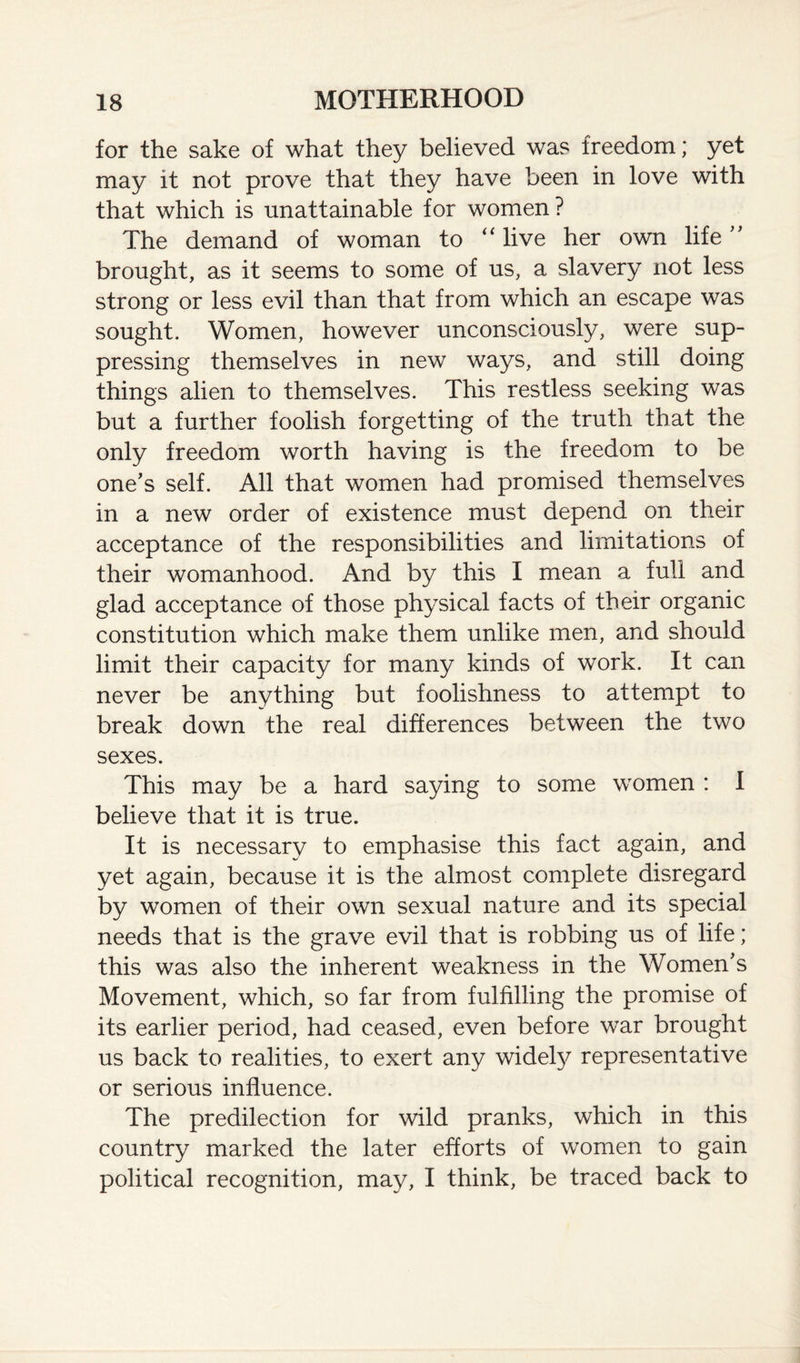 for the sake of what they believed was freedom; yet may it not prove that they have been in love with that which is unattainable for women? The demand of woman to “ live her own life '' brought, as it seems to some of us, a slavery not less strong or less evil than that from which an escape was sought. Women, however unconsciously, were sup¬ pressing themselves in new ways, and still doing things alien to themselves. This restless seeking was but a further foolish forgetting of the truth that the only freedom worth having is the freedom to be one's self. All that women had promised themselves in a new order of existence must depend on their acceptance of the responsibilities and limitations of their womanhood. And by this I mean a full and glad acceptance of those physical facts of their organic constitution which make them unlike men, and should limit their capacity for many kinds of work. It can never be anything but foolishness to attempt to break down the real differences between the two sexes. This may be a hard saying to some women : I believe that it is true. It is necessary to emphasise this fact again, and yet again, because it is the almost complete disregard by women of their own sexual nature and its special needs that is the grave evil that is robbing us of life; this was also the inherent weakness in the Women's Movement, which, so far from fulfilling the promise of its earlier period, had ceased, even before war brought us back to realities, to exert any widely representative or serious influence. The predilection for wild pranks, which in this country marked the later efforts of women to gain political recognition, may, I think, be traced back to