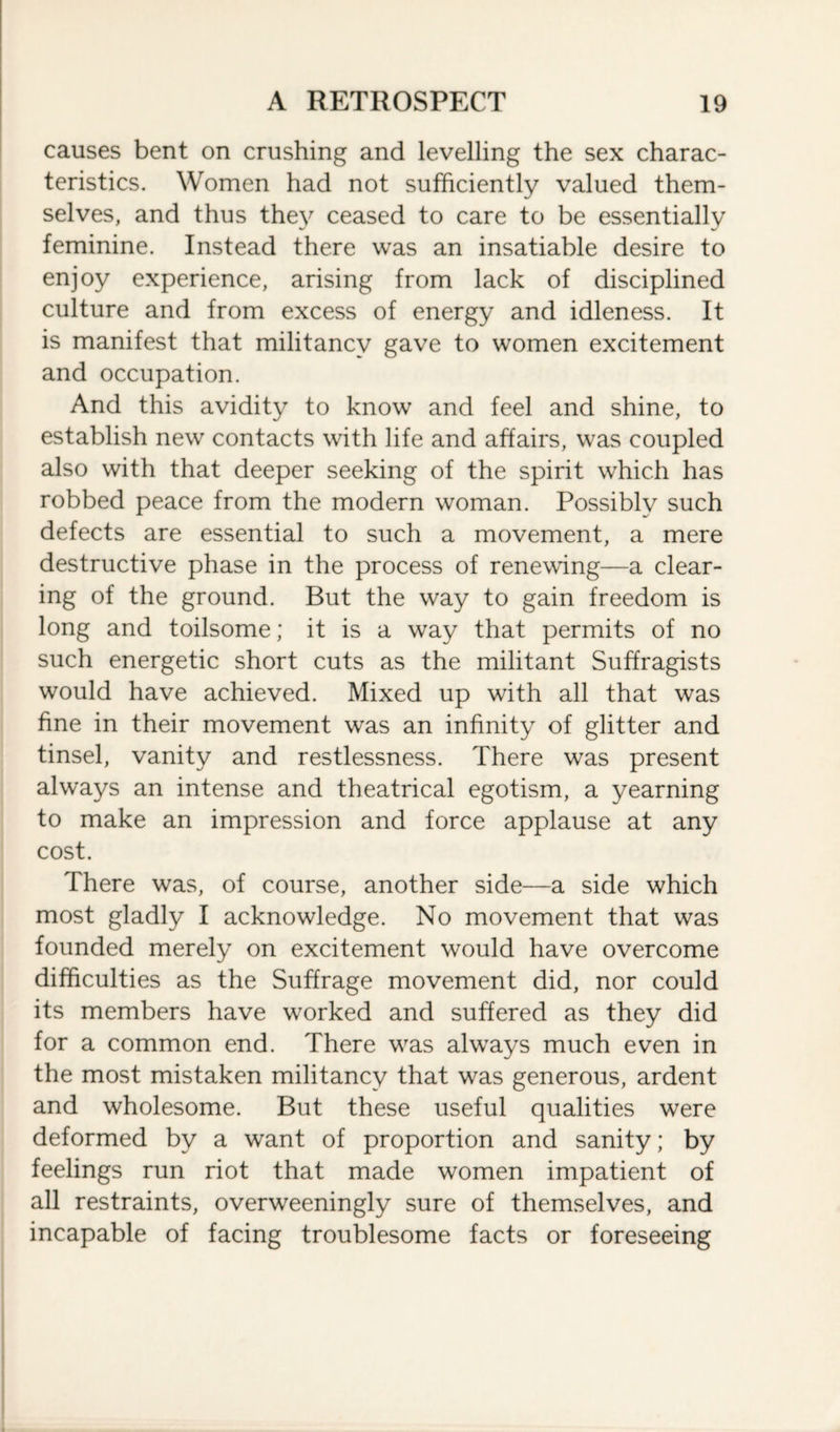 causes bent on crushing and levelling the sex charac¬ teristics. Women had not sufficiently valued them¬ selves, and thus they ceased to care to be essentially feminine. Instead there was an insatiable desire to enjoy experience, arising from lack of disciplined culture and from excess of energy and idleness. It is manifest that militancy gave to women excitement and occupation. And this avidity to know and feel and shine, to establish new contacts with life and affairs, was coupled also with that deeper seeking of the spirit which has robbed peace from the modern woman. Possiblv such defects are essential to such a movement, a mere destructive phase in the process of renewing—a clear¬ ing of the ground. But the way to gain freedom is long and toilsome; it is a way that permits of no such energetic short cuts as the militant Suffragists would have achieved. Mixed up with all that was fine in their movement was an infinity of glitter and tinsel, vanity and restlessness. There was present always an intense and theatrical egotism, a yearning to make an impression and force applause at any cost. There was, of course, another side—a side which most gladly I acknowledge. No movement that was founded merely on excitement would have overcome difficulties as the Suffrage movement did, nor could its members have worked and suffered as they did for a common end. There vras always much even in the most mistaken militancy that was generous, ardent and wholesome. But these useful qualities were deformed by a want of proportion and sanity; by feelings run riot that made women impatient of all restraints, overweeningly sure of themselves, and incapable of facing troublesome facts or foreseeing