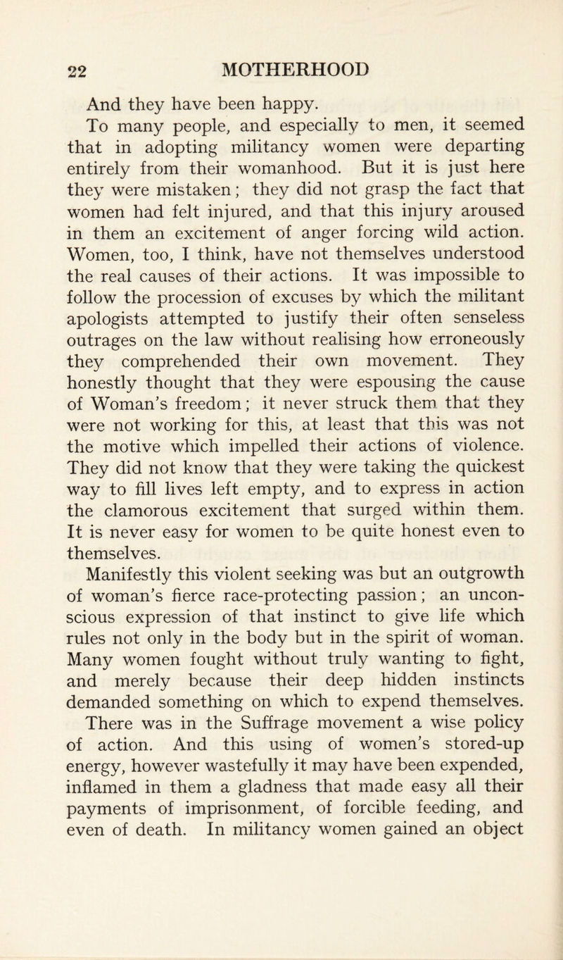 And they have been happy. To many people, and especially to men, it seemed that in adopting militancy women were departing entirely from their womanhood. But it is just here they were mistaken; they did not grasp the fact that women had felt injured, and that this injury aroused in them an excitement of anger forcing wild action. Women, too, I think, have not themselves understood the real causes of their actions. It was impossible to follow the procession of excuses by which the militant apologists attempted to justify their often senseless outrages on the law without realising how erroneously they comprehended their own movement. They honestly thought that they were espousing the cause of Woman’s freedom; it never struck them that they were not working for this, at least that this was not the motive which impelled their actions of violence. They did not know that they were taking the quickest way to fill lives left empty, and to express in action the clamorous excitement that surged within them. It is never easy for women to be quite honest even to themselves. Manifestly this violent seeking was but an outgrowth of woman’s fierce race-protecting passion; an uncon¬ scious expression of that instinct to give life which rules not only in the body but in the spirit of woman. Many women fought without truly wanting to fight, and merely because their deep hidden instincts demanded something on which to expend themselves. There was in the Suffrage movement a wise policy of action. And this using of women’s stored-up energy, however wastefully it may have been expended, inflamed in them a gladness that made easy all their payments of imprisonment, of forcible feeding, and even of death. In militancy women gained an object