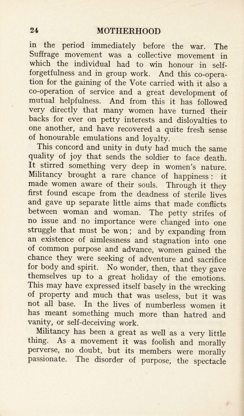 in the period immediately before the war. The Suffrage movement was a collective movement in which the individual had to win honour in self- forgetfulness and in group work. And this co-opera¬ tion for the gaining of the Vote carried with it also a co-operation of service and a great development of mutual helpfulness. And from this it has followed very directly that many women have turned their backs for ever on petty interests and disloyalties to one another, and have recovered a quite fresh sense of honourable emulations and loyalty. This concord and unity in duty had much the same quality of joy that sends the soldier to face death. It stirred something very deep in women's nature. Militancy brought a rare chance of happiness : it made women aware of their souls. Through it they first found escape from the deadness of sterile lives and gave up separate little aims that made conflicts between woman and woman. The petty strifes of no issue and no importance were changed into one struggle that must be won; and by expanding from an existence of aimlessness and stagnation into one of common purpose and advance, women gained the chance they were seeking of adventure and sacrifice for body and spirit. No wonder, then, that they gave themselves up to a great holiday of the emotions. This may have expressed itself basely in the wrecking of property and much that was useless, but it was not all base. In the lives of numberless women it has meant something much more than hatred and vanity, or self-deceiving work. Militancy has been a great as well as a very little thing. As a movement it was foolish and morally perverse, no doubt, but its members were morally passionate. The disorder of purpose, the spectacle