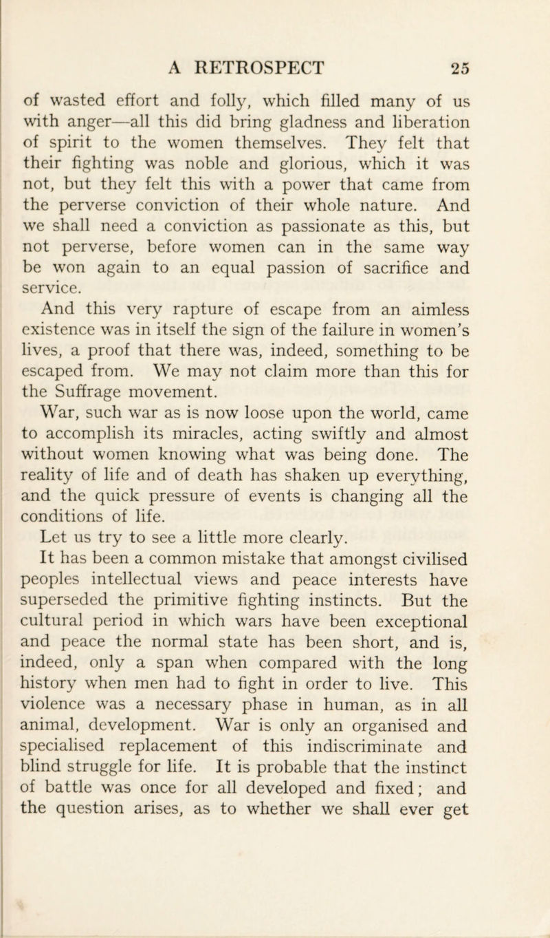 of wasted effort and folly, which filled many of us with anger—all this did bring gladness and liberation of spirit to the women themselves. They felt that their fighting was noble and glorious, which it was not, but they felt this with a power that came from the perverse conviction of their whole nature. And we shall need a conviction as passionate as this, but not perverse, before women can in the same way be won again to an equal passion of sacrifice and service. And this very rapture of escape from an aimless existence was in itself the sign of the failure in women’s lives, a proof that there was, indeed, something to be escaped from. We may not claim more than this for the Suffrage movement. War, such war as is now loose upon the world, came to accomplish its miracles, acting swiftly and almost without women knowing what was being done. The reality of life and of death has shaken up everything, and the quick pressure of events is changing all the conditions of life. Let us try to see a little more clearly. It has been a common mistake that amongst civilised peoples intellectual views and peace interests have superseded the primitive fighting instincts. But the cultural period in which wars have been exceptional and peace the normal state has been short, and is, indeed, only a span when compared with the long history when men had to fight in order to live. This violence was a necessary phase in human, as in all animal, development. War is only an organised and specialised replacement of this indiscriminate and blind struggle for life. It is probable that the instinct of battle was once for all developed and fixed; and the question arises, as to whether we shall ever get