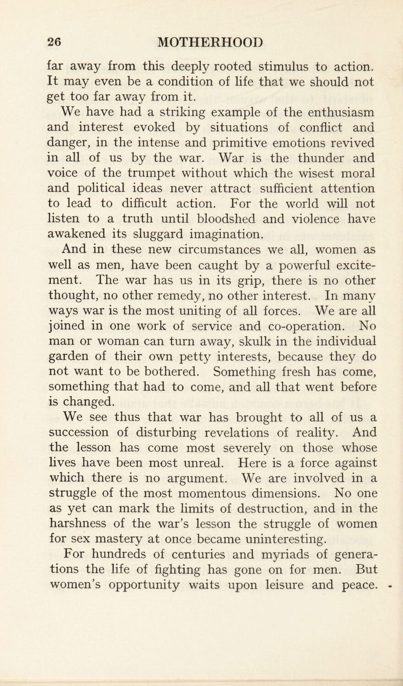 far away from this deeply rooted stimulus to action. It may even be a condition of life that we should not get too far away from it. We have had a striking example of the enthusiasm and interest evoked by situations of conflict and danger, in the intense and primitive emotions revived in all of us by the war. War is the thunder and voice of the trumpet without which the wisest moral and political ideas never attract sufficient attention to lead to difficult action. For the world will not listen to a truth until bloodshed and violence have awakened its sluggard imagination. And in these new circumstances we all, women as well as men, have been caught by a powerful excite¬ ment. The war has us in its grip, there is no other thought, no other remedy, no other interest. In many ways war is the most uniting of all forces. We are all joined in one work of service and co-operation. No man or woman can turn away, skulk in the individual garden of their own petty interests, because they do not want to be bothered. Something fresh has come, something that had to come, and all that went before is changed. We see thus that war has brought to all of us a succession of disturbing revelations of reality. And the lesson has come most severely on those whose lives have been most unreal. Here is a force against which there is no argument. We are involved in a struggle of the most momentous dimensions. No one as yet can mark the limits of destruction, and in the harshness of the war's lesson the struggle of women for sex mastery at once became uninteresting. For hundreds of centuries and myriads of genera¬ tions the life of fighting has gone on for men. But women’s opportunity waits upon leisure and peace.