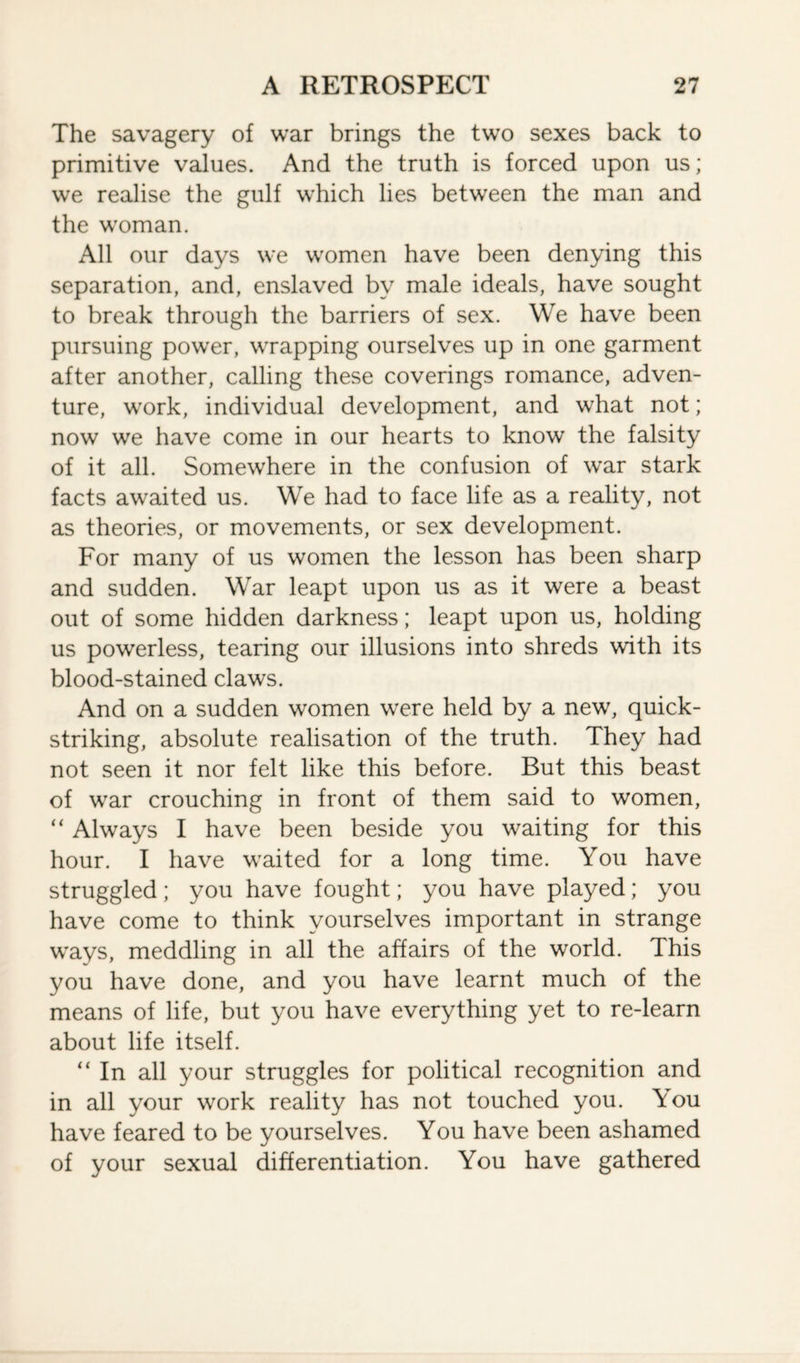 The savagery of war brings the two sexes back to primitive values. And the truth is forced upon us; we realise the gulf which lies between the man and the woman. All our days we women have been denying this separation, and, enslaved by male ideals, have sought to break through the barriers of sex. We have been pursuing power, wrapping ourselves up in one garment after another, calling these coverings romance, adven¬ ture, work, individual development, and what not; now we have come in our hearts to know the falsity of it all. Somewhere in the confusion of war stark facts awaited us. We had to face life as a reality, not as theories, or movements, or sex development. For many of us women the lesson has been sharp and sudden. War leapt upon us as it were a beast out of some hidden darkness; leapt upon us, holding us powerless, tearing our illusions into shreds with its blood-stained claws. And on a sudden women were held by a new, quick- striking, absolute realisation of the truth. They had not seen it nor felt like this before. But this beast of war crouching in front of them said to women, “ Always I have been beside you waiting for this hour. I have waited for a long time. You have struggled; you have fought; you have played; you have come to think yourselves important in strange ways, meddling in all the affairs of the world. This you have done, and you have learnt much of the means of life, but you have everything yet to re-learn about life itself. “ In all your struggles for political recognition and in all your work reality has not touched you. \ou have feared to be yourselves. You have been ashamed of your sexual differentiation. You have gathered