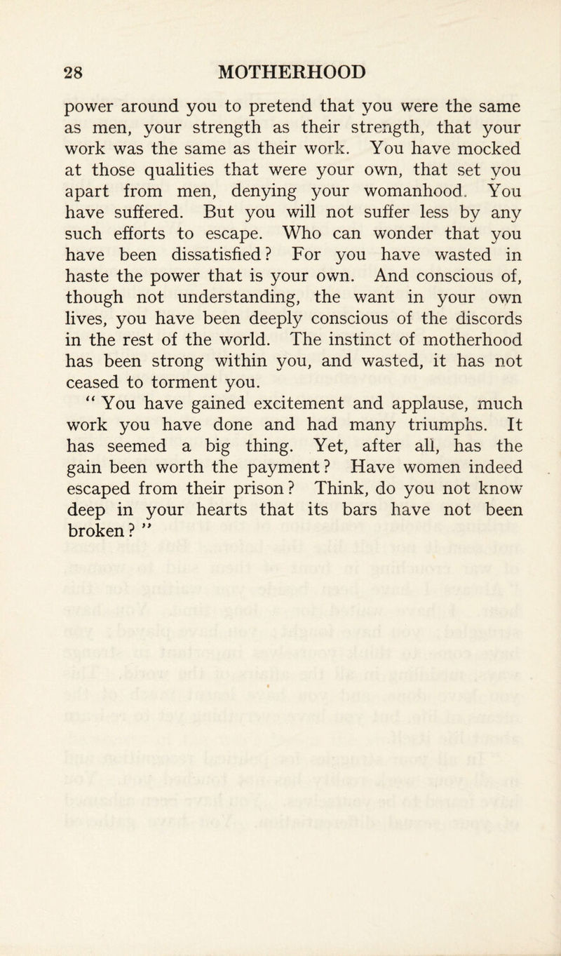 power around you to pretend that you were the same as men, your strength as their strength, that your work was the same as their work. You have mocked at those qualities that were your own, that set you apart from men, denying your womanhood. You have suffered. But you will not suffer less by any such efforts to escape. Who can wonder that you have been dissatisfied ? For you have wasted in haste the power that is your own. And conscious of, though not understanding, the want in your own lives, you have been deeply conscious of the discords in the rest of the world. The instinct of motherhood has been strong within you, and wasted, it has not ceased to torment you. “You have gained excitement and applause, much work you have done and had many triumphs. It has seemed a big thing. Yet, after all, has the gain been worth the payment? Have women indeed escaped from their prison ? Think, do you not know deep in your hearts that its bars have not been broken? ”