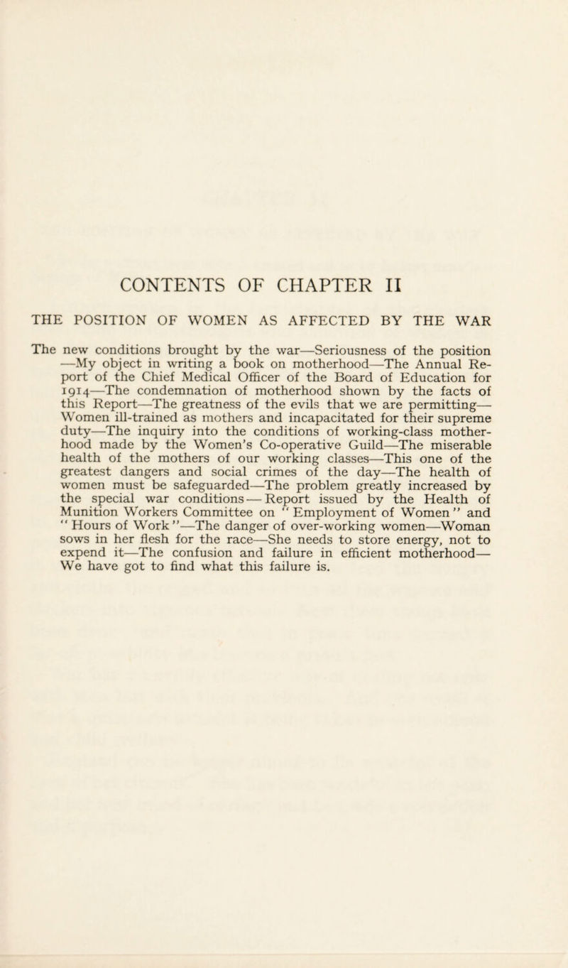 CONTENTS OF CHAPTER II THE POSITION OF WOMEN AS AFFECTED BY THE WAR The new conditions brought by the war—Seriousness of the position —My object in writing a book on motherhood—The Annual Re¬ port of the Chief Medical Officer of the Board of Education for 1914—The condemnation of motherhood shown by the facts of this Report—The greatness of the evils that we are permitting— Women ill-trained as mothers and incapacitated for their supreme duty—The inquiry into the conditions of working-class mother¬ hood made by the Women’s Co-operative Guild—The miserable health of the mothers of our working classes—This one of the greatest dangers and social crimes of the day—The health of women must be safeguarded—The problem greatly increased by the special war conditions — Report issued by the Health of Munition Workers Committee on “ Employment of Women” and ” Hours of Work”—The danger of over-working women—Woman sows in her flesh for the race—She needs to store energy, not to expend it—The confusion and failure in efficient motherhood— We have got to find what this failure is.