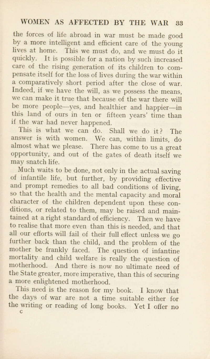 the forces of life abroad in war must be made good by a more intelligent and efficient care of the young lives at home. This we must do, and we must do it quickly. It is possible for a nation by such increased care of the rising generation of its children to com¬ pensate itself for the loss of lives during the war within a comparatively short period after the close of war. Indeed, if we have the will, as we possess the means, we can make it true that because of the war there will be more people—yes, and healthier and happier—in this land of ours in ten or fifteen years' time than if the war had never happened. This is what we can do. Shall we do it? The answer is with women. We can, within limits, do almost what we please. There has come to us a great opportunity, and out of the gates of death itself we may snatch life. Much waits to be done, not only in the actual saving of infantile life, but further, by providing effective and prompt remedies to all bad conditions of living, so that the health and the mental capacity and moral character of the children dependent upon these con¬ ditions, or related to them, may be raised and main¬ tained at a right standard of efficiency. Then we have to realise that more even than this is needed, and that all our efforts will fail of their full effect unless we go further back than the child, and the problem of the mother be frankly faced. The question of infantine mortality and child welfare is really the question of motherhood. And there is now no ultimate need of the State greater, more imperative, than this of securing a more enlightened motherhood. This need is the reason for my book. I know that the days of war are not a time suitable either for the writing or reading of long books. Yet I offer no