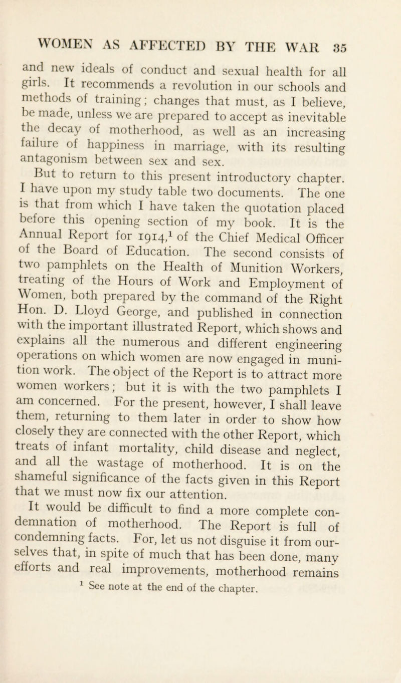 and new ideals of conduct and sexual health for all gills. It recommends a revolution in our schools and methods of training; changes that must, as I believe, be made, unless we are prepared to accept as inevitable the decay of motherhood, as well as an increasing failure of happiness in marriage, with its resulting antagonism between sex and sex. But to return to this present introductory chapter. I have upon my study table two documents. The one is that from which I have taken the quotation placed before this opening section of my book. It is the Annual Report for 1914,1 of the Chief Medical Officer of the Boai d of Education. I he second consists of two pamphlets on the Health of Munition Workers, treating of the Hours of Work and Employment of Women, both prepared by the command of the Right Hon. D. Lloyd George, and published in connection with the important illustrated Report, which shows and explains all the numerous and different engineering operations on which women are now engaged in muni¬ tion work. The object of the Report is to attract more women workers, but it is with the two pamphlets I am concerned. For the present, however, I shall leave them, returning to them later in order to show how closely they are connected with the other Report, which treats of infant mortality, child disease and neglect, and all the wastage of motherhood. It is on the shameful significance of the facts given in this Report that we must now fix our attention. It would be difficult to find a more complete con¬ demnation of motherhood. The Report is full of condemning facts. For, let us not disguise it from our¬ selves that, in spite of much that has been done, many efforts and real improvements, motherhood remains See note at the end of the chapter.