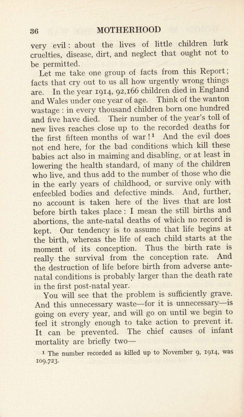 very evil i about the lives of little children lurk cruelties, disease, dirt, and neglect that ought not to be permitted. Let me take one group of facts from this Report; facts that cry out to us all how urgently wrong things are. In the year 1914, 92,166 children died in England and Wales under one year of age. Think of the wanton wastage : in every thousand children born one hundred and five have died. Their number of the year’s toll of new lives reaches close up to the recorded deaths for the first fifteen months of war !1 And the evil does not end here, for the bad conditions which kill these babies act also in maiming and disabling, or at least in lowering the health standard, of many of the children who live, and thus add to the number of those who die in the early years of childhood, or survive only with enfeebled bodies and defective minds. And, further, no account is taken here of the lives that are lost before birth takes place : I mean the still births and abortions, the ante-natal deaths of which no record is kept. Our tendency is to assume that life begins at the birth, whereas the life of each child starts at the moment of its conception. Thus the birth rate is really the survival from the conception rate. And the destruction of life before birth from adverse ante¬ natal conditions is probably larger than the death rate in the first post-natal year. You will see that the problem is sufficiently grave. And this unnecessary waste—for it is unnecessary is going on every year, and will go on until we begin to feel it strongly enough to take action to prevent it. It can be prevented. The chief causes of infant mortality are briefly two— 1 The number recorded as killed up to November 9, 1914, was 109,723.