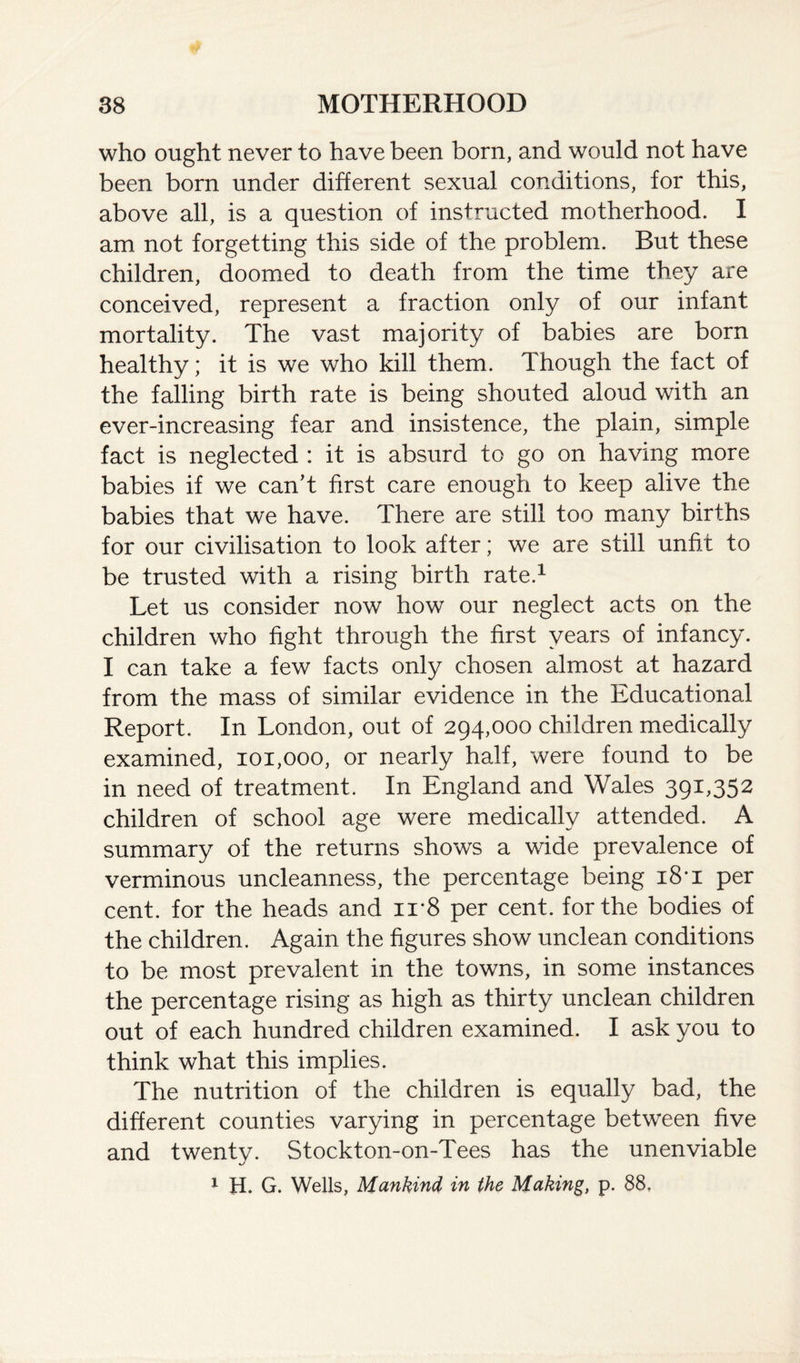 who ought never to have been born, and would not have been born under different sexual conditions, for this, above all, is a question of instructed motherhood. I am not forgetting this side of the problem. But these children, doomed to death from the time they are conceived, represent a fraction only of our infant mortality. The vast majority of babies are born healthy; it is we who kill them. Though the fact of the falling birth rate is being shouted aloud with an ever-increasing fear and insistence, the plain, simple fact is neglected : it is absurd to go on having more babies if we can’t first care enough to keep alive the babies that we have. There are still too many births for our civilisation to look after; we are still unfit to be trusted with a rising birth rate.1 Let us consider now how our neglect acts on the children who fight through the first years of infancy. I can take a few facts only chosen almost at hazard from the mass of similar evidence in the Educational Report. In London, out of 294,000 children medically examined, 101,000, or nearly half, were found to be in need of treatment. In England and Wales 391,352 children of school age were medically attended. A summary of the returns shows a wide prevalence of verminous uncleanness, the percentage being i8’i per cent, for the heads and ii*8 per cent, for the bodies of the children. Again the figures show unclean conditions to be most prevalent in the towns, in some instances the percentage rising as high as thirty unclean children out of each hundred children examined. I ask you to think what this implies. The nutrition of the children is equally bad, the different counties varying in percentage between five and twenty. Stockton-on-Tees has the unenviable 1 H. G. Wells, Mankind in the Making, p. 88,