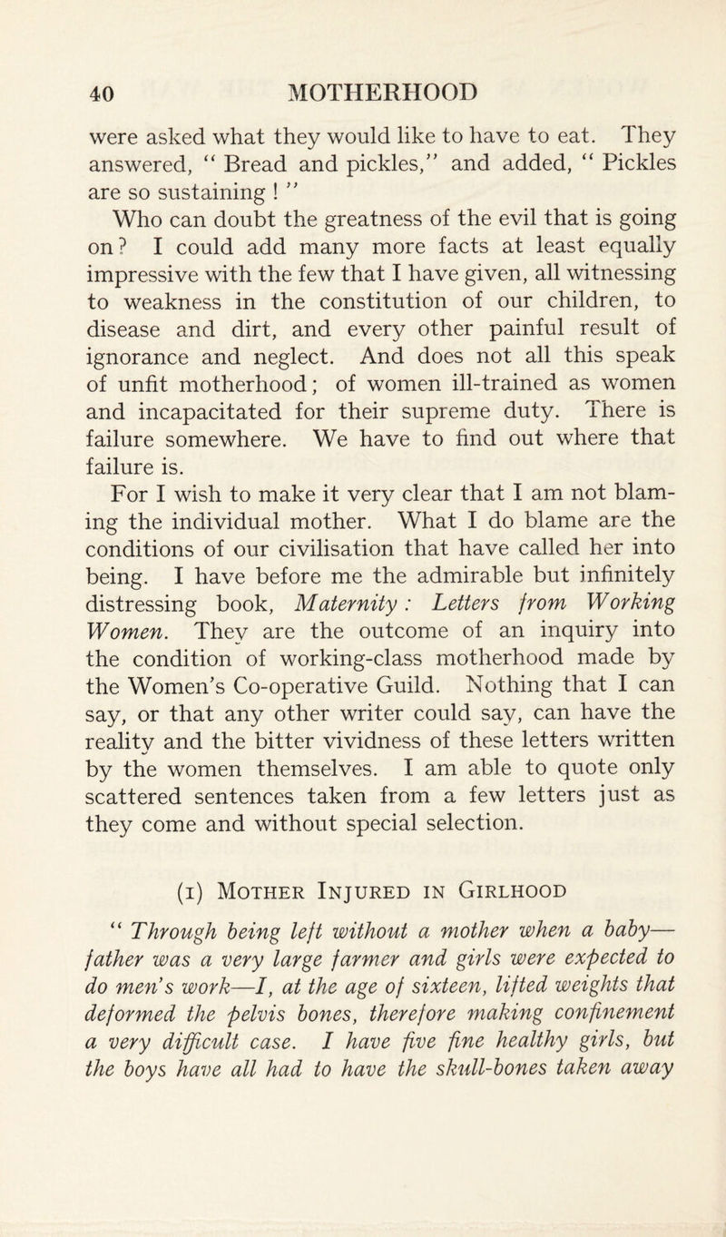 were asked what they would like to have to eat. They answered, “ Bread and pickles/' and added, “ Pickles are so sustaining ! '' Who can doubt the greatness of the evil that is going on? I could add many more facts at least equally impressive with the few that I have given, all witnessing to weakness in the constitution of our children, to disease and dirt, and every other painful result of ignorance and neglect. And does not all this speak of unfit motherhood; of women ill-trained as women and incapacitated for their supreme duty. There is failure somewhere. We have to find out where that failure is. For I wish to make it very clear that I am not blam¬ ing the individual mother. What I do blame are the conditions of our civilisation that have called her into being. I have before me the admirable but infinitely distressing book, Maternity: Letters from Working Women. They are the outcome of an inquiry into the condition of working-class motherhood made by the Women's Co-operative Guild. Nothing that I can say, or that any other writer could say, can have the reality and the bitter vividness of these letters written by the women themselves. I am able to quote only scattered sentences taken from a few letters just as they come and without special selection. (i) Mother Injured in Girlhood “ Through being left without a mother when a baby— father was a very large farmer and girls were expected to do mens work—I, at the age of sixteen, lifted weights that deformed the pelvis bones, therefore making confinement a very difficult case. I have five fine healthy girls, but the boys have all had to have the skull-bones taken away