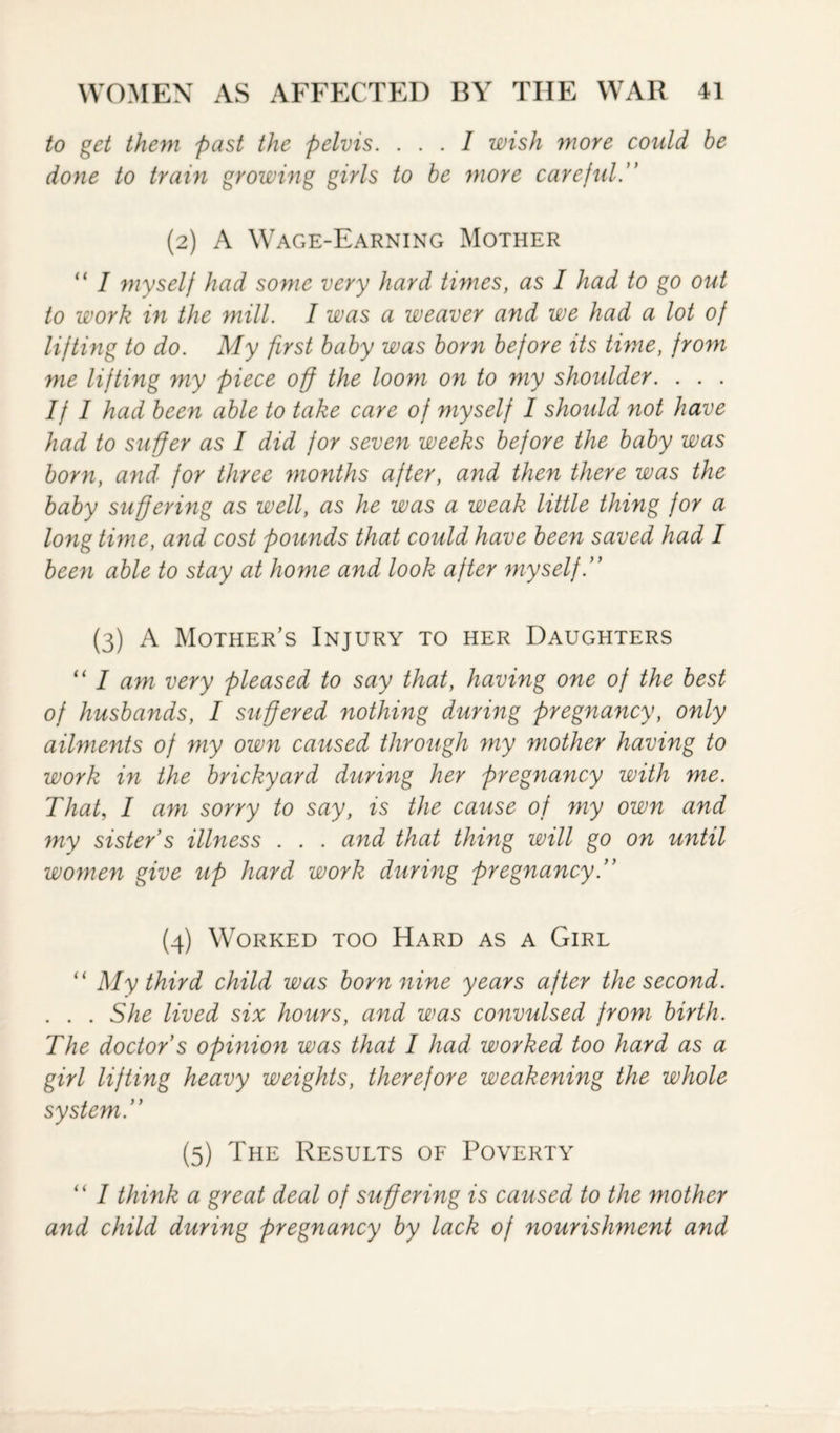 to get them past the pelvis. ... I wish more could be done to train growing girls to be more careful .” (2) A Wage-Earning Mother “ I myself had some very hard tunes, as I had to go out to work in the mill. I was a weaver and we had a lot of lifting to do. My first baby was born before its time, from me lifting my piece off the loom on to my shoulder. . . . If I had been able to take care of myself I should not have had to suffer as I did for seven weeks before the baby was born, and for three months after, and then there was the baby suffering as well, as he was a weak little thing for a long time, and cost pounds that could have been saved had I been able to stay at home and look after myself.” (3) A Mother's Injury to her Daughters “ I am very pleased to say that, having one of the best of husbands, I suffered nothing during pregnancy, only ailments of my own caused through my mother having to work in the brickyard during her pregnancy with me. That, I am sorry to say, is the cause of my own and my sister s illness . . . and that thing will go on until women give up hard work during pregnancy.” (4) Worked too Hard as a Girl “ My third child was born nine years after the second. . . . She lived six hours, and was convulsed from birth. The doctor s opinion was that I had worked too hard as a girl lifting heavy weights, therefore weakening the whole system.” (5) The Results of Poverty “ I think a great deal of suffering is caused to the mother and child during pregnancy by lack of nourishment and