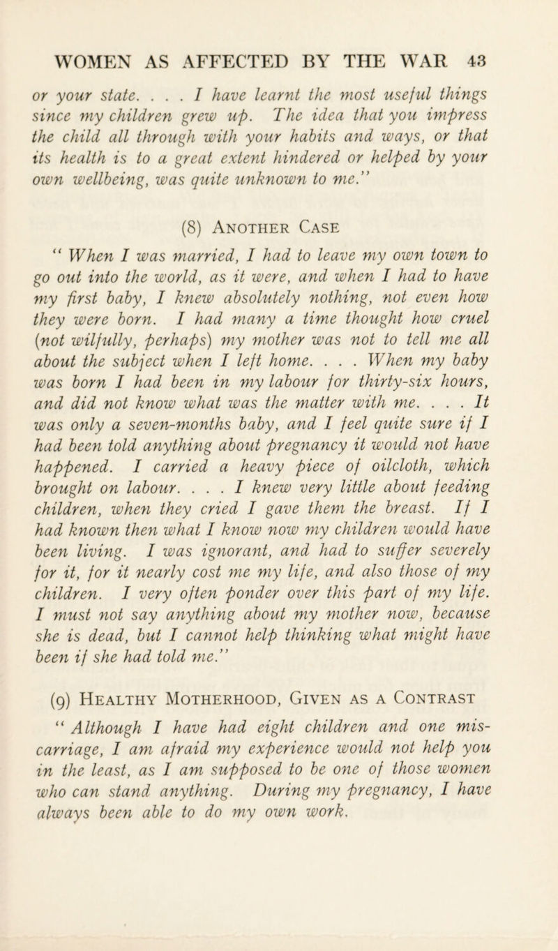 or your state. ... I have learnt the most useful things since my children grew up. The idea that you impress the child all through with your habits and ways, or that its health is to a great extent hindered or helped by your own wellbeing, was quite unknown to me.” (8) Another Case “ When I was married, I had to leave my own town to go out into the world, as it were, and when I had to have my first baby, I knew absolutely nothing, not even how they were born. I had many a time thought how cruel {not wilfully, perhaps) my mother was not to tell me all about the subject when I left home. . . . When my baby was born I had been in my labour for thirty-six hours, and did not know what was the matter with me. ... It was only a seven-months baby, and I feel quite sure if I had been told anything about pregnancy it would not have happened. I carried a heavy piece of oilcloth, which brought on labour. ... I knew very little about feeding children, when they cried I gave them the breast. If I had known then what I know now my children would have been living. I was ignorant, and had to suffer severely for it, for it nearly cost me my life, and also those of my children. I very often ponder over this part of my life. I must not say anything about my mother now, because she is dead, but I cannot help thinking what might have been if she had told me.” (9) Healthy Motherhood, Given as a Contrast “ Although I have had eight children and one mis¬ carriage, I am afraid my experience would not help you in the least, as I am supposed to be one of those women who can stand anything. During my pregnancy, I have always been able to do my own work.