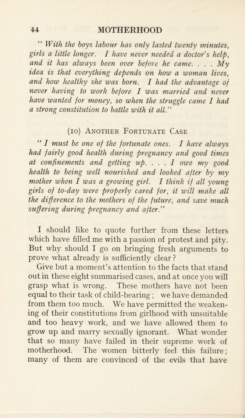 With the boys labour has only lasted twenty minutes, girls a little longer. I have never needed a doctor s help, and it has always been over before he came. . . . My idea is that everything depends on how a woman lives, and’ how healthy she was born. I had the advantage of never having to work before I was married and never have wanted for money, so when the struggle came I had a strong constitution to battle with it all. (io) Another Fortunate Case “ I must be one of the fortunate ones. I have always had fairly good health during pregnancy and good times at confinements and getting up. . . . I owe my good health to being well nourished and looked after by my mother when I was a growing girl. I think if all young girls of to-day were properly cared for, it will make all the difference to the mothers of the future, and save much suffering during pregnancy and after. I should like to quote further from these letters which have filled me with a passion of protest and pity. But why should I go on bringing fresh arguments to prove what already is sufficiently clear ? Give but a moment's attention to the facts that stand out in these eight summarised cases, and at once you will grasp what is wrong. These mothers have not been equal to their task of child-bearing; we have demanded from them too much. We have permitted the weaken¬ ing of their constitutions from girlhood with unsuitable and too heavy work, and we have allowed them to grow up and marry sexually ignorant. What wonder that so many have failed in their supreme work of motherhood. The women bitterly feel this failure; many of them are convinced of the evils that have