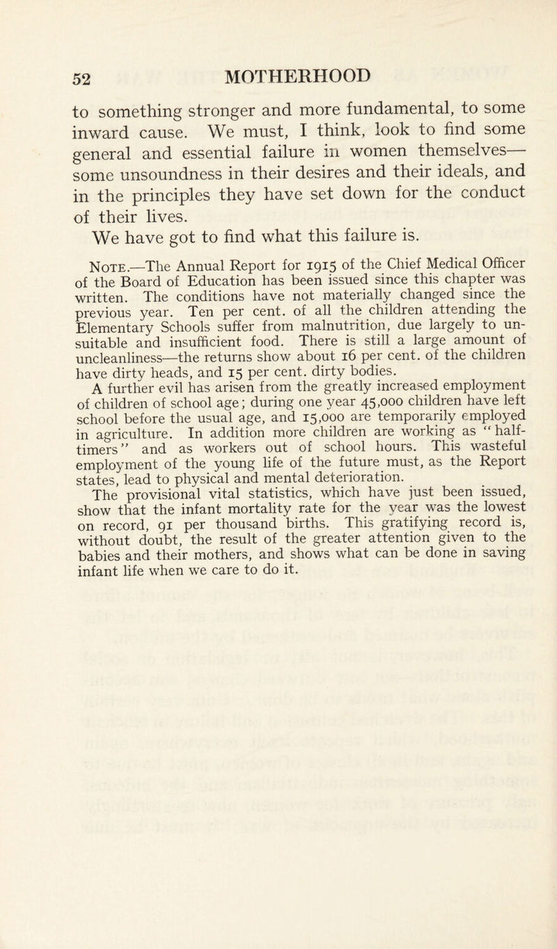 to something stronger and more fundamental, to some inward cause. We must, I think, look to find some general and essential failure in women themselves— some unsoundness in their desires and their ideals, and in the principles they have set down for the conduct of their lives. We have got to find what this failure is. Note.—The Annual Report for 1915 of the Chief Medical Officer of the Board of Education has been issued since this chapter was written. The conditions have not materially changed since the previous year. Ten per cent, of all the children attending the Elementary Schools suffer from malnutrition, due largely to un¬ suitable and insufficient food. There is still a large amount of uncleanliness—the returns show about 16 per cent, of the children have dirty heads, and 15 per cent, dirty bodies. A further evil has arisen from the greatly increased employment of children of school age; during one year 45,000 children have left school before the usual age, and 15,000 are temporarily employed in agriculture. In addition more children are working as “half- timers” and as workers out of school hours. This wasteful employment of the young life of the future must, as the Report states, lead to physical and mental deterioration. The provisional vital statistics, which have just been issued, show that the infant mortality rate for the year was the lowest on record, 91 per thousand births. This gratifying record is, without doubt, the result of the greater attention given to the babies and their mothers, and shows what can be done in saving infant life when we care to do it.