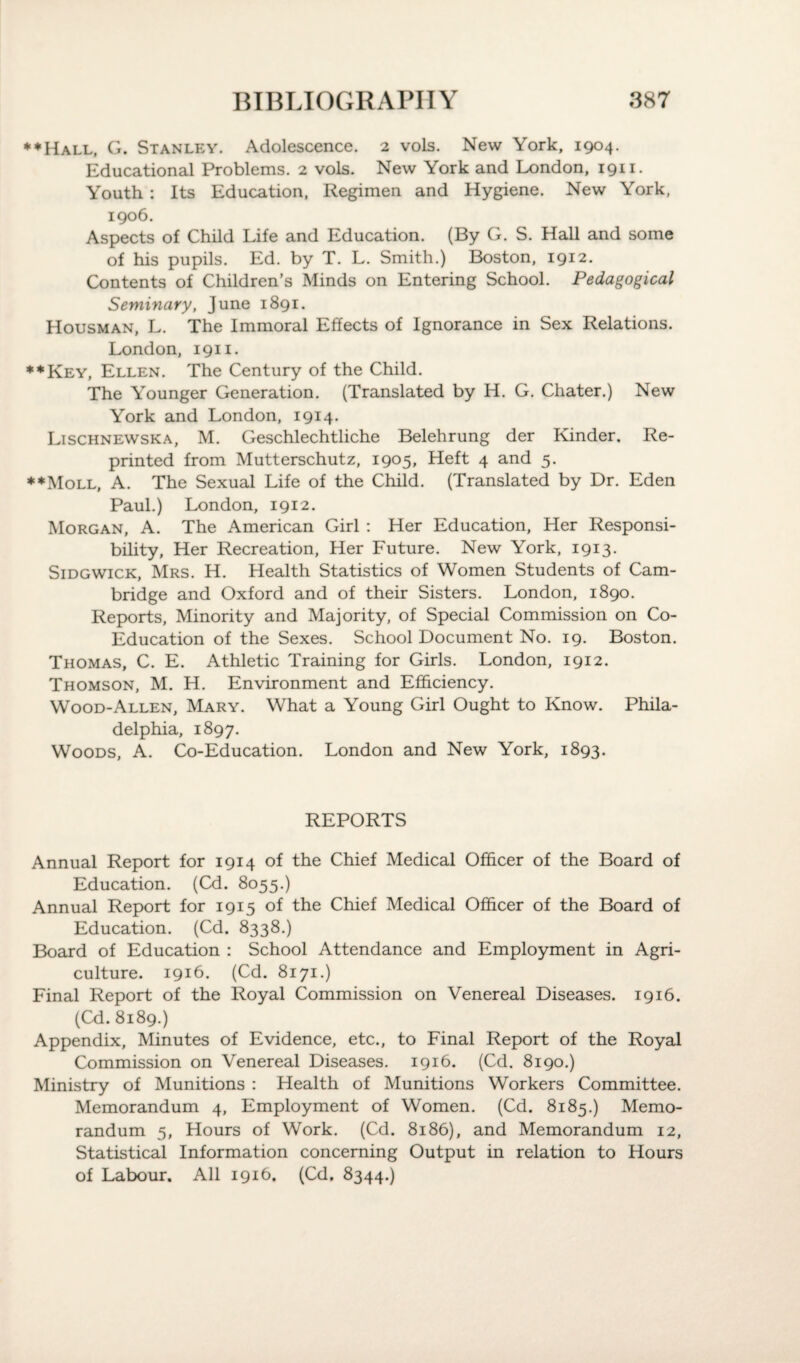♦♦Hall, G. Stanley. Adolescence. 2 vols. New York, 1904. Educational Problems. 2 vols. New York and London, 1911. Youth : Its Education, Regimen and Hygiene. New York, 1906. Aspects of Child Life and Education. (By G. S. Hall and some of his pupils. Ed. by T. L. Smith.) Boston, 1912. Contents of Children’s Minds on Entering School. Pedagogical Seminary, June 1891. Housman, L. The Immoral Effects of Ignorance in Sex Relations. London, 1911. ♦♦Key, Ellen. The Century of the Child. The Younger Generation. (Translated by H. G. Chater.) New York and London, 1914. Lischnewska, M. Geschlechtliche Belehrung der Kinder. Re¬ printed from Mutterschutz, 1905, Heft 4 and 5. ♦♦Moll, A. The Sexual Life of the Child. (Translated by Dr. Eden Paul.) London, 1912. Morgan, A. The American Girl : Her Education, Her Responsi¬ bility, Her Recreation, Her Future. New York, 1913. Sidgwick, Mrs. H. Health Statistics of Women Students of Cam¬ bridge and Oxford and of their Sisters. London, 1890. Reports, Minority and Majority, of Special Commission on Co- Education of the Sexes. School Document No. 19. Boston. Thomas, C. E. Athletic Training for Girls. London, 1912. Thomson, M. H. Environment and Efficiency. Wood-Allen, Mary. What a Young Girl Ought to Know. Phila¬ delphia, 1897. Woods, A. Co-Education. London and New York, 1893. REPORTS Annual Report for 1914 of the Chief Medical Officer of the Board of Education. (Cd. 8055.) Annual Report for 1915 of the Chief Medical Officer of the Board of Education. (Cd. 8338.) Board of Education : School Attendance and Employment in Agri¬ culture. 1916. (Cd. 8171.) Final Report of the Royal Commission on Venereal Diseases. 1916. (Cd. 8189.) Appendix, Minutes of Evidence, etc., to Final Report of the Royal Commission on Venereal Diseases. 1916. (Cd. 8190.) Ministry of Munitions : Health of Munitions Workers Committee. Memorandum 4, Employment of Women. (Cd. 8185.) Memo¬ randum 5, Hours of Work. (Cd. 8186), and Memorandum 12, Statistical Information concerning Output in relation to Hours of Labour. All 1916. (Cd. 8344.)
