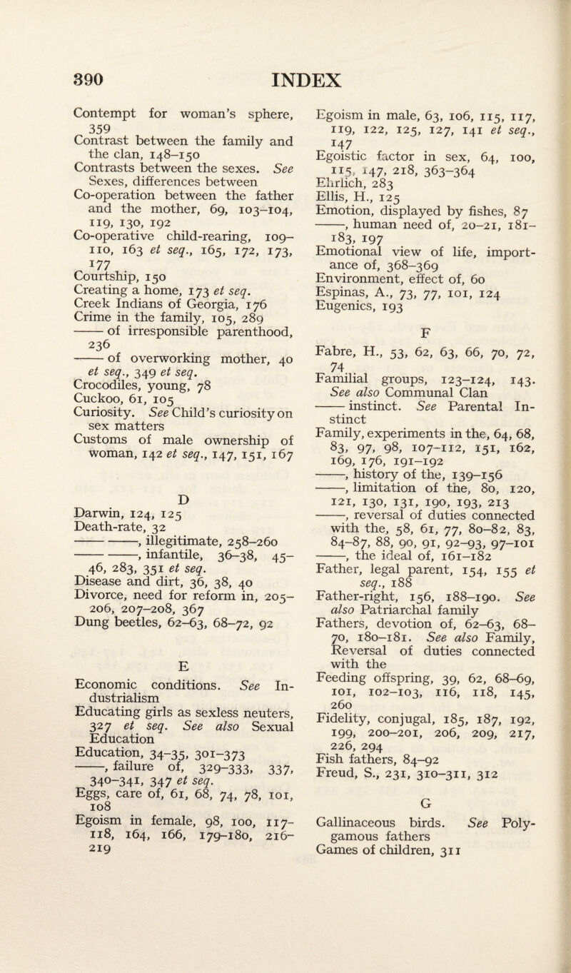 Contempt for woman’s sphere, 359 Contrast between the family and the clan, 148-150 Contrasts between the sexes. See Sexes, differences between Co-operation between the father and the mother, 69, 103-104, 119, 130, 192 Co-operative child-rearing, 109- no, 163 et seq., 165, 172, 173, 177 Courtship, 150 Creating a home, 173 et seq. Creek Indians of Georgia, 176 Crime in the family, 105, 289 -of irresponsible parenthood, 236 -of overworking mother, 40 et seq., 349 et seq. Crocodiles, young, 78 Cuckoo, 61, 105 Curiosity. See Child’s curiosity on sex matters Customs of male ownership of woman, 142 et seq., 147, 151, 167 D Darwin, 124, 125 Death-rate, 32 -, illegitimate, 258-260 -, infantile, 36-38, 45- 46, 283, 351 et seq. Disease and dirt, 36, 38, 40 Divorce, need for reform in, 205- 206, 207-208, 367 Dung beetles, 62-63, 68-72, 92 E Economic conditions. See In¬ dustrialism Educating girls as sexless neuters, 327 et seq. See also Sexual Education Education, 34-35, 301-3 73 -, failure of, 329-333, 337, 340-341, 347 et seq. Eggs, care of, 61, 68, 74, 78, 101, 108 Egoism in female, 98, 100, 117- 118, 164, 166, 179-180, 216- 219 Egoism in male, 63, 106, 115, 117, 119, 122, 125, 127, 141 et seq., I47 . Egoistic factor in sex, 64, 100, 115> H7, 218, 363-364 Ehrlich, 283 Ellis, H., 125 Emotion, displayed by fishes, 87 -, human need of, 20-21, 1 Si- 183, 197 Emotional view of life, import¬ ance of, 368-369 Environment, effect of, 60 Espinas, A., 73, 77, 101, 124 Eugenics, 193 F Fabre, H., 53, 62, 63, 66, 70, 72, 74 Familial groups, 123-124, 143. See also Communal Clan -instinct. See Parental In¬ stinct Family, experiments in the, 64, 68, 83, 97, 98, 107-112, 151, 162, 169, 176, 191-192 -, history of the, 139-156 -, limitation of the, 80, 120, 121, 130, 131, 190, 193, 213 -, reversal of duties connected with the, 58, 61, 77, 80-82, 83, 84-87, 88, 90, 91, 92-93, 97-101 -, the ideal of, 161-182 Father, legal parent, 154, 155 et seq., 188 Father-right, 156, 188-190. See also Patriarchal family Fathers, devotion of, 62-63, 68— 70, 180-181. See also Family, Reversal of duties connected with the Feeding offspring, 39, 62, 68-69, 101, 102-103, 116, 118, 145, 260 Fidelity, conjugal, 185, 187, 192, 199, 200-201, 206, 209, 217, 226, 294 Fish fathers, 84-92 Freud, S., 231, 310-311, 312 G Gallinaceous birds. See Poly¬ gamous fathers Games of children, 311