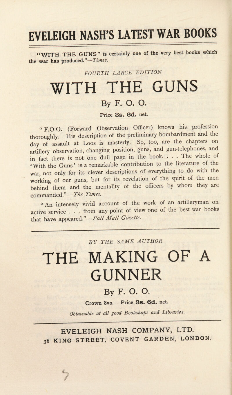 “WITH THE GUNS” is certainly one of the very best books which the war has produced.”—Times. FOURTH LARGE EDITION WITH THE GUNS By F. a a Price 3s. 6d. net. “ F.O.O. (Forward Observation Officer) knows his profession thoroughly. His description of the preliminary bombardment and the day of assault at Loos is masterly. So, too, are the chapters on artillery observation, changing position, guns, and gun-telephones, and in fact there is not one dull page in the book. . . .. The whole of i With the Guns ’ is a remarkable contribution to the literature of the war, not only for its clever descriptions of everything to do with the working of our guns, but for its revelation of the spirit of the men behind them and the mentality of the officers by whom they are commanded.”—The Ti?nes. “An intensely vivid account of the work of an artilleryman on active service . . . from any point of view one of the best war books that have appeared.”—Pall Mall Gazette. BY THE SAME AUTHOR THE MAKING OF A GUNNER By F* O* O. Crown 8vo. Price 3s. ©d. net. Obtainable at all good Bookshops and Libraries. EVELEIGH NASH COMPANY, LTD.