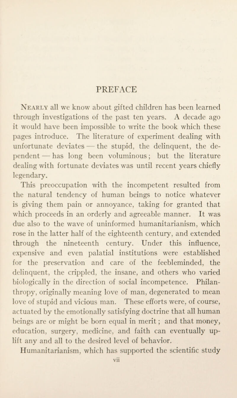 PREFACE Nearly all we know about gifted children has been learned through investigations of the past ten years. A decade ago it would have been impossible to write the book which these pages introduce. The literature of experiment dealing with unfortunate deviates — the stupid, the delinquent, the de¬ pendent — has long been voluminous; but the literature dealing with fortunate deviates was until recent years chiefly legendary. This preoccupation with the incompetent resulted from the natural tendency of human beings to notice whatever is giving them pain or annoyance, taking for granted that which proceeds in an orderly and agreeable manner. It was due also to the wave of uninformed humanitarianism, which rose in the latter half of the eighteenth century, and extended through the nineteenth century. Under this influence, expensive and even palatial institutions were established for the preservation and care of the feebleminded, the delinquent, the crippled, the insane, and others who varied biologically in the direction of social incompetence. Philan¬ thropy, originally meaning love of man, degenerated to mean love of stupid and vicious man. These efforts were, of course, actuated by the emotionally satisfying doctrine that all human beings are or might be born equal in merit; and that money, education, surgery, medicine, and faith can eventually up¬ lift any and all to the desired level of behavior. Humanitarianism, which has supported the scientific study