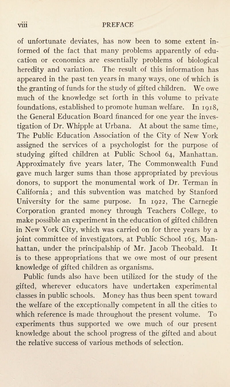 of unfortunate deviates, has now been to some extent in¬ formed of the fact that many problems apparently of edu¬ cation or economics are essentially problems of biological heredity and variation. The result of this information has appeared in the past ten years in many ways, one of which is the granting of funds for the study of gifted children. We owe much of the knowledge set forth in this volume to private foundations, established to promote human welfare. In 1918, the General Education Board financed for one year the inves¬ tigation of Dr. Whipple at Urbana. At about the same time, The Public Education Association of the City of New York assigned the services of a psychologist for the purpose of studying gifted children at Public School 64, Manhattan. Approximately five years later, The Commonwealth Fund gave much larger sums than those appropriated by previous donors, to support the monumental work of Dr. Terman in California; and this subvention was matched by Stanford University for the same purpose. In 1922, The Carnegie Corporation granted money through Teachers College, to make possible an experiment in the education of gifted children in New York City, which was carried on for three years by a joint committee of investigators, at Public School 165, Man¬ hattan, under the principalship of Mr. Jacob Theobald. It is to these appropriations that we owe most of our present knowledge of gifted children as organisms. Public funds also have been utilized for the study of the gifted, wherever educators have undertaken experimental classes in public schools. Money has thus been spent toward the welfare of the exceptionally competent in all the cities to which reference is made throughout the present volume. To experiments thus supported we owe much of our present knowledge about the school progress of the gifted and about the relative success of various methods of selection.