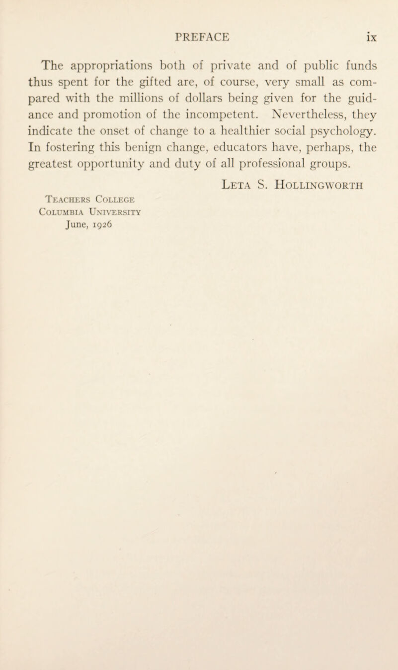 The appropriations both of private and of public funds thus spent for the gifted are, of course, very small as com¬ pared with the millions of dollars being given for the guid¬ ance and promotion of the incompetent. Nevertheless, they indicate the onset of change to a healthier social psychology. In fostering this benign change, educators have, perhaps, the greatest opportunity and duty of all professional groups. Leta S. Hollingworth Teachers College Columbia University June, 1926