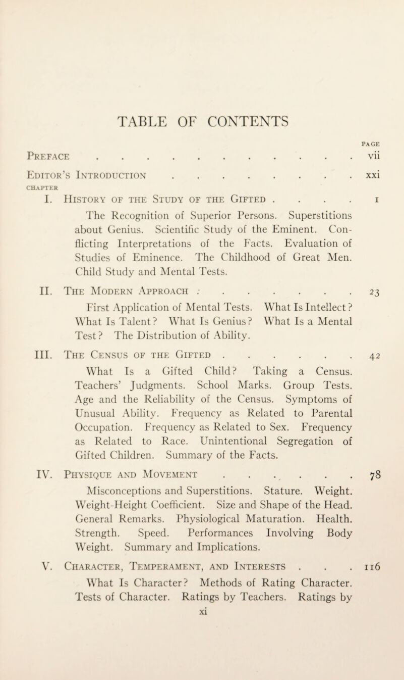 TABLE OF CONTENTS Preface PAGE vii Editor’s Introduction. CHAPTER I. History of the Study of the Gifted . The Recognition of Superior Persons. Superstitions about Genius. Scientific Study of the Eminent. Con¬ flicting Interpretations of the Facts. Evaluation of Studies of Eminence. The Childhood of Great Men. Child Study and Mental Tests. II. The Modern Approach :. First Application of Mental Tests. What Is Intellect? What Is Talent? What Is Genius? What Is a Mental Test? The Distribution of Ability. III. The Census of the Gifted. What Is a Gifted Child? Taking a Census. Teachers’ Judgments. School Marks. Group Tests. Age and the Reliability of the Census. Symptoms of Unusual Ability. Frequency as Related to Parental Occupation. Frequency as Related to Sex. Frequency as Related to Race. Unintentional Segregation of Gifted Children. Summary of the Facts. xxi i 2 3 42 IV. Physique and Movement.78 Misconceptions and Superstitions. Stature. Weight. Weight-Height Coefficient. Size and Shape of the Head. General Remarks. Physiological Maturation. Health. Strength. Speed. Performances Involving Body Weight. Summary and Implications. V. Character, Temperament, and Interests . . .116 What Is Character? Methods of Rating Character. Tests of Character. Ratings by Teachers. Ratings by