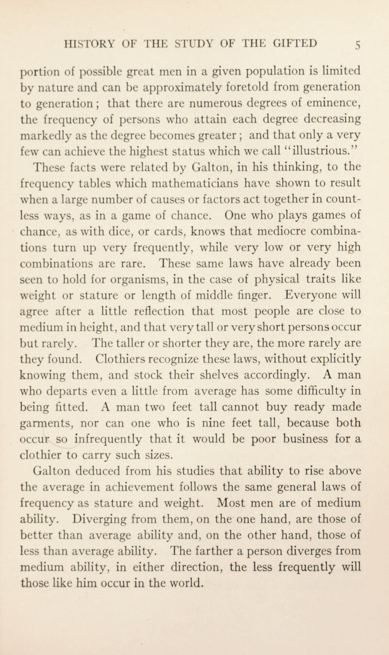 portion of possible great men in a given population is limited by nature and can be approximately foretold from generation to generation; that there are numerous degrees of eminence, the frequency of persons who attain each degree decreasing markedly as the degree becomes greater ; and that only a very few can achieve the highest status which we call “illustrious.” These facts were related by Galton, in his thinking, to the frequency tables which mathematicians have shown to result when a large number of causes or factors act together in count¬ less ways, as in a game of chance. One who plays games of chance, as with dice, or cards, knows that mediocre combina¬ tions turn up very frequently, while very low or very high combinations are rare. These same laws have already been seen to hold for organisms, in the case of physical traits like weight or stature or length of middle finger. Everyone will agree after a little reflection that most people are close to medium in height, and that very tall or very short persons occur but rarely. The taller or shorter they are, the more rarely are they found. Clothiers recognize these laws, without explicitly knowing them, and stock their shelves accordingly. A man who departs even a little from average has some difficulty in being fitted. A man two feet tall cannot buy ready made garments, nor can one who is nine feet tall, because both occur so infrequently that it would be poor business for a clothier to carry such sizes. Galton deduced from his studies that ability to rise above the average in achievement follows the same general laws of frequency as stature and weight. Most men are of medium ability. Diverging from them, on the one hand, are those of better than average ability and, on the other hand, those of less than average ability. The farther a person diverges from medium ability, in either direction, the less frequently will those like him occur in the world.